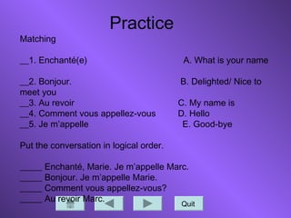 Quit
Practice
Matching
__1. Enchanté(e) A. What is your name
__2. Bonjour. B. Delighted/ Nice to
meet you
__3. Au revoir C. My name is
__4. Comment vous appellez-vous D. Hello
__5. Je m’appelle E. Good-bye
Put the conversation in logical order.
_____ Enchanté, Marie. Je m’appelle Marc.
_____ Bonjour. Je m’appelle Marie.
_____ Comment vous appellez-vous?
_____ Au revoir Marc.
 