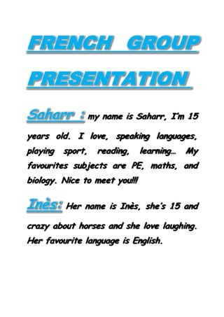 FRENCH GROUP
PRESENTATION
Saharr : my name is Saharr, I’m 15
years old. I love, speaking languages,
playing sport, reading, learning… My
favourites subjects are PE, maths, and
biology. Nice to meet you!!!
Inès: Her name is Inès, she’s 15 and
crazy about horses and she love laughing.
Her favourite language is English.
 