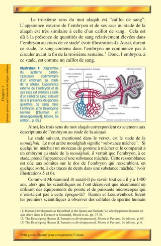 8
                                                                                 Le troisième sens du mot alaqah est “caillot de sang”.
                                                                           L’apparence externe de l’embryon et de ses sacs au stade de la
                                                                           alaqah est très similaire à celle d’un caillot de sang. Cela est
                                                                           dû à la présence de quantités de sang relativement élevées dans
                                                                           l’embryon au cours de ce stade1 (voir illustration 4). Aussi, durant
                                                                           ce stade, le sang contenu dans l’embryon ne commence pas à
                                                                           circuler avant la fin de la troisième semaine.2 Donc, l’embryon, à
                                                                           ce stade, est comme un caillot de sang.
             Quelques preuves que l’islam est une religion véridique




                                                                           Illustration 4: Diagramme
                                                                           du      système        cardio-
                                                                           vasculaire        rudimentaire
                                                                           d’un embryon au stade
                                                                           de la alaqah. L’apparence
Chapitre 1




                                                                           externe de l’embryon et de
                                                                           ses sacs est similaire à celle
                                                                           d’un caillot de sang; cela est
                                                                           dû à la présence de grandes
                                                                           quantités de sang dans
                                                                           l’embryon. (The Developing
                                                                           Human        [L’humain      en
                                                                           développement], Moore, 5e
                                                                           édition., p. 65.)
                                                                                Ainsi, les trois sens du mot alaqah correspondent exactement aux
                                                                           descriptions de l’embryon au stade de la alaqah.
                                                                                Le stade suivant, mentionné dans le verset, est le stade de la
                                                                           moudghah. Le mot arabe moudghah signifie “substance mâchée”. Si
                                                                           quelqu’un mâchait un morceau de gomme à mâcher et le comparait à
                                                                           un embryon au stade de la moudghah, il verrait que l’embryon, à ce
                                                                           stade, prend l’apparence d’une substance mâchée. Cette ressemblance
                                                                           est dûe aux somites sur le dos de l’embryon qui ressemblent, en
                                                                           quelque sorte, à des traces de dents dans une substance mâchée.3 (voir
                                                                           illustrations 5 et 6).
                                                                                Comment Mohammed � aurait-il pu savoir tout cela il y a 1400
                                                                                                         
                                                                           ans, alors que les scientifiques ne l’ont découvert que récemment en
                                                                           utilisant des équipements de pointe et de puissants microscopes qui
                                                                           n’existaient pas à cette époque-là? Hamm et Leeuwenhoek furent
                                                                           les premiers scientifiques à observer des cellules de sperme humain

                                                                           (1) Human Development as Described in the Quran and Sunnah [Le développement humain tel
                                                                           que décrit dans le Coran et la Sounnah], Moore et al., pp. 37-38.
                                                                           (2) The Developing Human [L’humain en développement], Moore et Persaud, 5e édition., p. 65.
                                                                           (3) The Developing Human [L’humain en développement], Moore et Persaud, 5e édition., p. 8.


                                                                           Petit guide illustré pour comprendre l’islam
 
