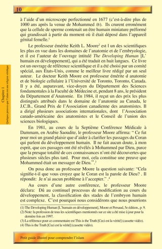 10
                                                                        à l’aide d’un microscope perfectionné en 1677 (c’est-à-dire plus de
                                                                        1000 ans après la venue de Mohammed �). Ils crurent erronément
                                                                                                                   
                                                                        que la cellule de sperme contenait un être humain miniature préformé
                                                                        qui grandissait à partir du moment où il était déposé dans l’appareil
                                                                        génital femelle.1
                                                                             Le professeur émérite Keith L. Moore2 est l un des scientifiques
                                                                        les plus en vue dans les domaines de l’anatomie et de l’embryologie,
                                                                        et il est l’auteur de l’ouvrage intitulé The Developing Human [L’
                                                                        humain en développement], qui a été traduit en huit langues. Ce livre
                                                                        est un ouvrage de référence scientifique et il a été choisi par un comité
             Quelques preuves que l’islam est une religion véridique




                                                                        spécial, aux États-Unis, comme le meilleur livre rédigé par un seul
                                                                        auteur. Le docteur Keith Moore est professeur émérite d anatomie
                                                                        et de biologie cellulaire à l’Université de Toronto, Toronto, Canada.
                                                                        Il y a été, auparavant, vice-doyen du Département des Sciences
Chapitre 1




                                                                        fondamentales à la Faculté de Médecine et, pendant 8 ans, le président
                                                                        du Département d’Anatomie. En 1984, il reçut un des prix les plus
                                                                        distingués attribués dans le domaine de l’anatomie au Canada, le
                                                                        J.C.B., Grand Prix de l’Association canadienne des anatomistes. Il
                                                                        a dirigé plusieurs associations internationales, dont l’Association
                                                                        canado-américaine des anatomistes et le Conseil de l’union des
                                                                        sciences biologiques.
                                                                             En 1981, au cours de la Septième Conférence Médicale à
                                                                        Dammam, en Arabie Saoudite, le professeur Moore affirma: “ Ce fut
                                                                        pour moi un grand plaisir que d’aider à clarifier les passages du Coran
                                                                        qui parlent du développement humain. Il ne fait aucun doute, à mon
                                                                        esprit, que ces passages ont été révélés à Mohammed par Dieu, parce
                                                                        que la presque totalité de ces connaissances n’ont été découvertes que
                                                                        plusieurs siècles plus tard. Pour moi, cela constitue une preuve que
                                                                        Mohammed était un messager de Dieu.”.3
                                                                             On posa donc au professeur Moore la question suivante: “Cela
                                                                        signifie-t-il que vous croyez que le Coran est la parole de Dieu? . Il
                                                                        répondit: Je n’ai aucun problème à l’accepter.” .4
                                                                             Au cours d’une autre conférence, le professeur Moore
                                                                        déclara: Dû au continuel processus de modification au cours du
                                                                        développement, la classification des stades de l’embryon humain
                                                                        est complexe. C’est pourquoi nous considérons que nous pourrions
                                                                        (1) The Developing Human [L’humain en développement], Moore et Persaud, 5e édition., p. 9.
                                                                        (2) Note: la profession de tous les scientifiques mentionnés sur ce site a été mise à jour pour la
                                                                            dernière fois en 1997.
                                                                        (3) La référence pour ce commentaire est This is the Truth [Ceci est la vérité] (cassette vidéo).
                                                                        (4) This is the Truth [Ceci est la vérité] (cassette vidéo).


                                                                        Petit guide illustré pour comprendre l’islam
 