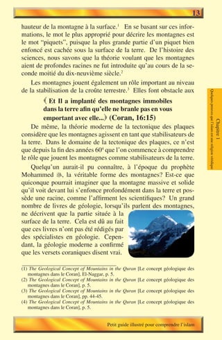 13
hauteur de la montagne à la surface.1 En se basant sur ces infor-
mations, le mot le plus approprié pour décrire les montagnes est
le mot “piquets”, puisque la plus grande partie d’un piquet bien
enfoncé est cachée sous la surface de la terre. De l’histoire des
sciences, nous savons que la théorie voulant que les montagnes
aient de profondes racines ne fut introduite qu’au cours de la se-
conde moitié du dix-neuvième siècle.2
    Les montagnes jouent également un rôle important au niveau
de la stabilisation de la croûte terrestre.3 Elles font obstacle aux




                                                                                      Quelques preuves que l’islam est une religion véridique
           Et Il a implanté des montagnes immobiles
         dans la terre afin qu’elle ne branle pas en vous
         emportant avec elle... (Coran, 16:15)




                                                                                                                                                Chapitre 1
    De même, la théorie moderne de la tectonique des plaques
considère que les montagnes agissent en tant que stabilisateurs de
la terre. Dans le domaine de la tectonique des plaques, ce n’est
que depuis la fin des années 604 que l’on commence à comprendre
le rôle que jouent les montagnes comme stabilisateurs de la terre.
    Quelqu’un aurait-il pu connaître, à l’époque du prophète
Mohammed , la véritable forme des montagnes? Est-ce que
quiconque pourrait imaginer que la montagne massive et solide
qu’il voit devant lui s’enfonce profondément dans la terre et pos-
sède une racine, comme l’affirment les scientifiques? Un grand
nombre de livres de géologie, lorsqu’ils parlent des montagnes,
ne décrivent que la partie située à la
surface de la terre. Cela est dû au fait
que ces livres n’ont pas été rédigés par
des spécialistes en géologie. Cepen-
dant, la géologie moderne a confirmé
que les versets coraniques disent vrai.

(1) The Geological Concept of Mountains in the   Quran [Le concept géologique des
   montagnes dans le Coran], El-Naggar, p. 5.
(2) The Geological Concept of Mountains in the   Quran [Le concept géologique des
   montagnes dans le Coran], p. 5.
(3) The Geological Concept of Mountains in the   Quran [Le concept géologique des
   montagnes dans le Coran], pp. 44-45.
(4) The Geological Concept of Mountains in the   Quran [Le concept géologique des
   montagnes dans le Coran], p. 5.


                                       Petit guide illustré pour comprendre l’islam
 