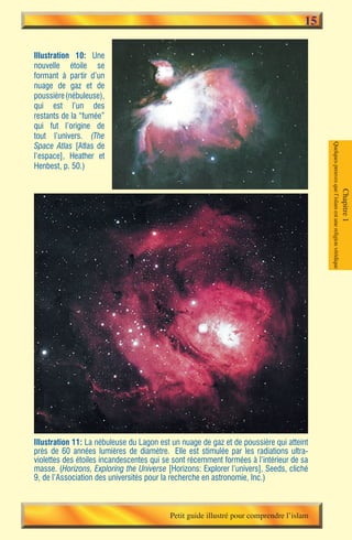 15

Illustration 10: Une
nouvelle étoile se
formant à partir d’un
nuage de gaz et de
poussière (nébuleuse),
qui est l’un des
restants de la “fumée”
qui fut l’origine de
tout l’univers. (The
Space Atlas [Atlas de




                                                                                         Quelques preuves que l’islam est une religion véridique
l’espace], Heather et
Henbest, p. 50.)




                                                                                                                                                   Chapitre 1




Illustration 11: La nébuleuse du Lagon est un nuage de gaz et de poussière qui atteint
près de 60 années lumières de diamètre. Elle est stimulée par les radiations ultra-
violettes des étoiles incandescentes qui se sont récemment formées à l’intérieur de sa
masse. (Horizons, Exploring the Universe [Horizons: Explorer l’univers], Seeds, cliché
9, de l’Association des universités pour la recherche en astronomie, Inc.)



                                          Petit guide illustré pour comprendre l’islam
 