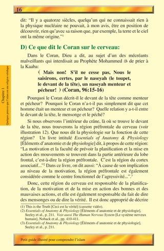 16
                                                                        dit: “Il y a quatorze siècles, quelqu’un qui ne connaissait rien à
                                                                        la physique nucléaire ne pouvait, à mon avis, être en position de
                                                                        découvrir, rien qu’avec sa raison que, par exemple, la terre et le ciel
                                                                        ont la même origine.”1

                                                                        D) Ce que dit le Coran sur le cerveau:
                                                                            Dans le Coran, Dieu a dit, au sujet d’un des mécréants
                                                                        malveillants qui interdisait au Prophète Mohammed  de prier à
                                                                        la Kaaba:
             Quelques preuves que l’islam est une religion véridique




                                                                                  Mais non! S’il ne cesse pas, Nous le
                                                                                 saisirons, certes, par le naseyah (le toupet,
                                                                                 le devant de la tête), un naseyah menteur et
                                                                                 pécheur!  (Coran, 96:15-16)
Chapitre 1




                                                                            Pourquoi le Coran décrit-il le devant de la tête comme menteur
                                                                        et pécheur? Pourquoi le Coran n’a-t-il pas simplement dit que cet
                                                                        homme était un menteur et un pécheur? Quelle relation y a-t-il entre
                                                                        le devant de la tête, le mensonge et le péché?
                                                                            Si nous observons l’intérieur du crâne, là où se trouve le devant
                                                                        de la tête, nous trouverons la région préfrontale du cerveau (voir
                                                                        illustration 12). Que nous dit la physiologie sur la fonction de cette
                                                                        région? Un livre intitulé Essentials of Anatomy & Physiology
                                                                        [Éléments d’anatomie et de physiologie] dit, à propos de cette région:
                                                                        “La motivation et la faculté de prévoir la planification et la mise en
                                                                        action des mouvements se trouvent dans la partie antérieure du lobe
                                                                        frontal, c’est-à-dire la région préfrontale. C’est la région du cortex
                                                                        associatif...”2 Dans ce livre, on dit aussi: “À cause de son implication
                                                                        au niveau de la motivation, la région préfrontale est également
                                                                        considérée comme le centre fonctionnel de l’agressivité...”.3
                                                                            Donc, cette région du cerveau est responsable de la planifica-
                                                                        tion, de la motivation et de la mise en action des bonnes et des
                                                                        mauvaises actions, et elle est également responsable du fait de dire
                                                                        des mensonges ou de dire la vérité. Il est donc approprié de décrire
                                                                        (1) This is the Truth [Ceci est la vérité] (cassette vidéo).
                                                                        (2) Essentials of Anatomy & Physiology [Éléments d’anatomie et de physiologie],
                                                                           Seeley et al., p. 211. Voir aussi The Human Nervous System [Le système nerveux
                                                                           humain], Noback et al., pp. 410-411.
                                                                        (3) Essentials of Anatomy & Physiology [Éléments d’anatomie et de physiologie],
                                                                           Seeley et al., p. 211.


                                                                        Petit guide illustré pour comprendre l’islam
 