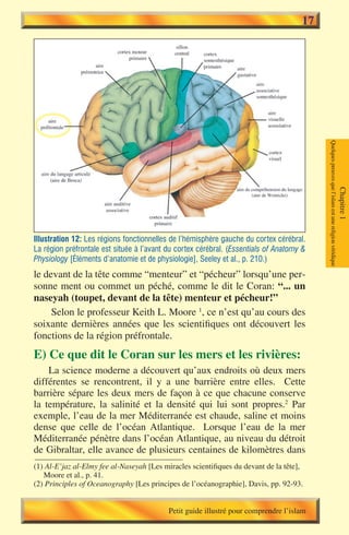 17




                                                                                          Quelques preuves que l’islam est une religion véridique
                                                                                                                                                    Chapitre 1
Illustration 12: Les régions fonctionnelles de l’hémisphère gauche du cortex cérébral.
La région préfrontale est située à l’avant du cortex cérébral. (Essentials of Anatomy &
Physiology [Éléments d’anatomie et de physiologie], Seeley et al., p. 210.)
le devant de la tête comme “menteur” et “pécheur” lorsqu’une per-
sonne ment ou commet un péché, comme le dit le Coran: “... un
naseyah (toupet, devant de la tête) menteur et pécheur!”
     Selon le professeur Keith L. Moore 1, ce n’est qu’au cours des
soixante dernières années que les scientifiques ont découvert les
fonctions de la région préfrontale.
E) Ce que dit le Coran sur les mers et les rivières:
    La science moderne a découvert qu’aux endroits où deux mers
différentes se rencontrent, il y a une barrière entre elles. Cette
barrière sépare les deux mers de façon à ce que chacune conserve
la température, la salinité et la densité qui lui sont propres.2 Par
exemple, l’eau de la mer Méditerranée est chaude, saline et moins
dense que celle de l’océan Atlantique. Lorsque l’eau de la mer
Méditerranée pénètre dans l’océan Atlantique, au niveau du détroit
de Gibraltar, elle avance de plusieurs centaines de kilomètres dans
(1) Al-E’jaz al-Elmy fee al-Naseyah [Les miracles scientifiques du devant de la tête],
   Moore et al., p. 41.
(2) Principles of Oceanography [Les principes de l’océanographie], Davis, pp. 92-93.


                                           Petit guide illustré pour comprendre l’islam
 