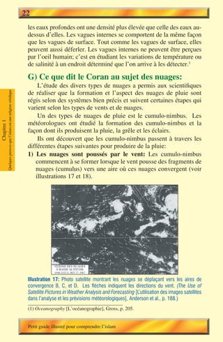 22
                                                                        les eaux profondes ont une densité plus élevée que celle des eaux au-
                                                                        dessus d’elles. Les vagues internes se comportent de la même façon
                                                                        que les vagues de surface. Tout comme les vagues de surface, elles
                                                                        peuvent aussi déferler. Les vagues internes ne peuvent être perçues
                                                                        par l’oeil humain; c’est en étudiant les variations de température ou
                                                                        de salinité à un endroit déterminé que l’on arrive à les détecter.1

                                                                        G) Ce que dit le Coran au sujet des nuages:
                                                                            L’étude des divers types de nuages a permis aux scientifiques
                                                                        de réaliser que la formation et l’aspect des nuages de pluie sont
             Quelques preuves que l’islam est une religion véridique




                                                                        régis selon des systèmes bien précis et suivent certaines étapes qui
                                                                        varient selon les types de vents et de nuages.
                                                                            Un des types de nuages de pluie est le cumulo-nimbus. Les
                                                                        météorologues ont étudié la formation des cumulo-nimbus et la
Chapitre 1




                                                                        façon dont ils produisent la pluie, la grêle et les éclairs.
                                                                            Ils ont découvert que les cumulo-nimbus passent à travers les
                                                                        différentes étapes suivantes pour produire de la pluie:
                                                                        1) Les nuages sont poussés par le vent: Les cumulo-nimbus
                                                                           commencent à se former lorsque le vent pousse des fragments de
                                                                           nuages (cumulus) vers une aire où ces nuages convergent (voir
                                                                           illustrations 17 et 18).




                                                                        Illustration 17: Photo satellite montrant les nuages se déplaçant vers les aires de
                                                                        convergence B, C, et D. Les flèches indiquent les directions du vent. (The Use of
                                                                        Satellite Pictures in Weather Analysis and Forecasting [L’utilisation des images satellites
                                                                        dans l’analyse et les prévisions météorologiques], Anderson et al., p. 188.)
                                                                        (1) Oceanography [L’océanographie], Gross, p. 205.


                                                                        Petit guide illustré pour comprendre l’islam
 