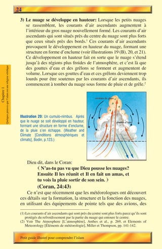 24
                                                                        3) Le nuage se développe en hauteur: Lorsque les petits nuages
                                                                           se rassemblent, les courants d’air ascendants augmentent à
                                                                           l’intérieur du gros nuage nouvellement formé. Les courants d’air
                                                                           ascendants qui sont situés près du centre du nuage sont plus forts
                                                                           que ceux situés près des bords.1 Ces courants d’air ascendants
                                                                           provoquent le développement en hauteur du nuage, formant une
                                                                           structure en forme d’enclume (voir illustrations 19 (B), 20, et 21).
                                                                           Ce développement en hauteur fait en sorte que le nuage s’étend
                                                                           jusqu’à des régions plus froides de l’atmosphère, et c’est là que
             Quelques preuves que l’islam est une religion véridique




                                                                           des gouttes d’eau et des grêlons se forment et augmentent de
                                                                           volume. Lorsque ces gouttes d’eau et ces grêlons deviennent trop
                                                                           lourds pour être soutenus par les courants d’air ascendants, ils
                                                                           commencent à tomber du nuage sous forme de pluie et de grêle.2
Chapitre 1




                                                                        Illustration 20: Un cumulo-nimbus. Après
                                                                        que le nuage se soit développé en hauteur,
                                                                        formant une structure en forme d’enclume,
                                                                        de la pluie s’en échappe. (Weather and
                                                                        Climate [Conditions atmosphériques et
                                                                        climats], Bodin, p.123.)




                                                                            Dieu dit, dans le Coran:
                                                                                   N’as-tu pas vu que Dieu pousse les nuages?
                                                                                  Ensuite Il les réunit et Il en fait un amas, et
                                                                                  tu vois la pluie sortir de son sein. 
                                                                                  (Coran, 24:43)
                                                                            Ce n’est que récemment que les météorologues ont découvert
                                                                        ces détails sur la formation, la structure et la fonction des nuages,
                                                                        en utilisant des équipements de pointe tels que des avions, des
                                                                        (1) Les courants d’air ascendants qui sont près du centre sont plus forts parce qu’ils sont
                                                                           protégés du refroidissement par la partie du nuage qui entoure le centre.
                                                                        (2) Voir The Atmosphere [L’atmosphère], Anthes et al., p. 269, et Elements of
                                                                           Meteorology [Éléments de météorologie], Miller et Thompson, pp. 141-142.


                                                                        Petit guide illustré pour comprendre l’islam
 