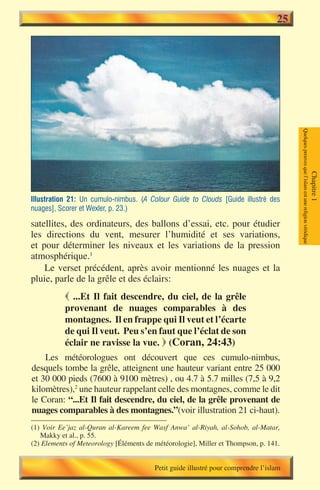 25




                                                                                        Quelques preuves que l’islam est une religion véridique
                                                                                                                                                  Chapitre 1
Illustration 21: Un cumulo-nimbus. (A Colour Guide to Clouds [Guide illustré des
nuages], Scorer et Wexler, p. 23.)

satellites, des ordinateurs, des ballons d’essai, etc. pour étudier
les directions du vent, mesurer l’humidité et ses variations,
et pour déterminer les niveaux et les variations de la pression
atmosphérique.1
    Le verset précédent, après avoir mentionné les nuages et la
pluie, parle de la grêle et des éclairs:
            ...Et Il fait descendre, du ciel, de la grêle
           provenant de nuages comparables à des
           montagnes. Il en frappe qui Il veut et l’écarte
           de qui Il veut. Peu s’en faut que l’éclat de son
           éclair ne ravisse la vue.  (Coran, 24:43)
    Les météorologues ont découvert que ces cumulo-nimbus,
desquels tombe la grêle, atteignent une hauteur variant entre 25 000
et 30 000 pieds (7600 à 9100 mètres) , ou 4.7 à 5.7 milles (7,5 à 9,2
kilomètres),2 une hauteur rappelant celle des montagnes, comme le dit
le Coran: “...Et Il fait descendre, du ciel, de la grêle provenant de
nuages comparables à des montagnes.”(voir illustration 21 ci-haut).
(1) Voir Ee’jaz al-Quran al-Kareem fee Wasf Anwa’ al-Riyah, al-Sohob, al-Matar,
   Makky et al., p. 55.
(2) Elements of Meteorology [Éléments de météorologie], Miller et Thompson, p. 141.


                                         Petit guide illustré pour comprendre l’islam
 
