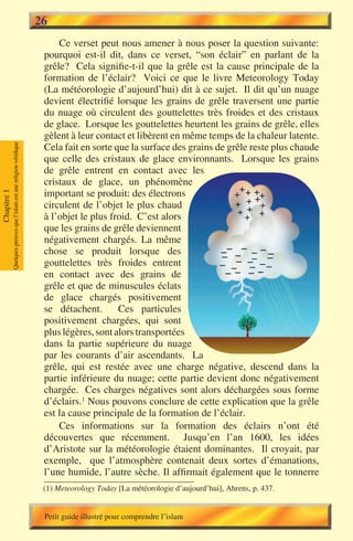 26
                                                                            Ce verset peut nous amener à nous poser la question suivante:
                                                                        pourquoi est-il dit, dans ce verset, “son éclair” en parlant de la
                                                                        grêle? Cela signifie-t-il que la grêle est la cause principale de la
                                                                        formation de l’éclair? Voici ce que le livre Meteorology Today
                                                                        (La météorologie d’aujourd’hui) dit à ce sujet. Il dit qu’un nuage
                                                                        devient électrifié lorsque les grains de grêle traversent une partie
                                                                        du nuage où circulent des gouttelettes très froides et des cristaux
                                                                        de glace. Lorsque les gouttelettes heurtent les grains de grêle, elles
                                                                        gèlent à leur contact et libèrent en même temps de la chaleur latente.
                                                                        Cela fait en sorte que la surface des grains de grêle reste plus chaude
             Quelques preuves que l’islam est une religion véridique




                                                                        que celle des cristaux de glace environnants. Lorsque les grains
                                                                        de grêle entrent en contact avec les
                                                                        cristaux de glace, un phénomène
                                                                        important se produit: des électrons
Chapitre 1




                                                                        circulent de l’objet le plus chaud
                                                                        à l’objet le plus froid. C’est alors
                                                                        que les grains de grêle deviennent
                                                                        négativement chargés. La même
                                                                        chose se produit lorsque des
                                                                        gouttelettes très froides entrent
                                                                        en contact avec des grains de
                                                                        grêle et que de minuscules éclats
                                                                        de glace chargés positivement
                                                                        se détachent.       Ces particules
                                                                        positivement chargées, qui sont
                                                                        plus légères, sont alors transportées
                                                                        dans la partie supérieure du nuage
                                                                        par les courants d’air ascendants. La
                                                                        grêle, qui est restée avec une charge négative, descend dans la
                                                                        partie inférieure du nuage; cette partie devient donc négativement
                                                                        chargée. Ces charges négatives sont alors déchargées sous forme
                                                                        d’éclairs.1 Nous pouvons conclure de cette explication que la grêle
                                                                        est la cause principale de la formation de l’éclair.
                                                                            Ces informations sur la formation des éclairs n’ont été
                                                                        découvertes que récemment. Jusqu’en l’an 1600, les idées
                                                                        d’Aristote sur la météorologie étaient dominantes. Il croyait, par
                                                                        exemple, que l’atmosphère contenait deux sortes d’émanations,
                                                                        l’une humide, l’autre sèche. Il affirmait également que le tonnerre
                                                                        (1) Meteorology Today [La météorologie d’aujourd’hui], Ahrens, p. 437.


                                                                        Petit guide illustré pour comprendre l’islam
 