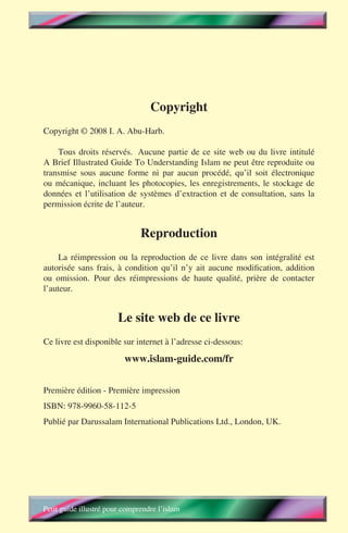 Copyright
Copyright © 2008 I. A. Abu-Harb.

    Tous droits réservés. Aucune partie de ce site web ou du livre intitulé
A Brief Illustrated Guide To Understanding Islam ne peut être reproduite ou
transmise sous aucune forme ni par aucun procédé, qu’il soit électronique
ou mécanique, incluant les photocopies, les enregistrements, le stockage de
données et l’utilisation de systèmes d’extraction et de consultation, sans la
permission écrite de l’auteur.


                               Reproduction
     La réimpression ou la reproduction de ce livre dans son intégralité est
autorisée sans frais, à condition qu’il n’y ait aucune modification, addition
ou omission. Pour des réimpressions de haute qualité, prière de contacter
l’auteur.


                        Le site web de ce livre
Ce livre est disponible sur internet à l’adresse ci-dessous:

                          www.islam-guide.com/fr

Première édition - Première impression
ISBN: 978-9960-58-112-5
Publié par Darussalam International Publications Ltd., London, UK.




Petit guide illustré pour comprendre l’islam
 