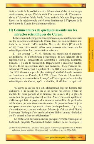 27
était le bruit de la collision entre l’émanation sèche et les nuages
environnants, et que l’éclair était l’inflammation de l’émanation
sèche à l’aide d’un faible feu de forme amincie.1 Ce sont là quelques
idées sur la météorologie qui étaient dominantes à l’époque de la
révélation du Coran, il y a quatorze siècles.

H) Commentaires de quelques savants sur les
   miracles scientifiques du Coran:
    Le texte qui suit comprend les commentaires de quelques savants




                                                                                            Quelques preuves que l’islam est une religion véridique
sur les miracles scientifiques du Coran. Tous ces commentaires sont
tirés de la cassette vidéo intitulée This is the Truth [Ceci est la
vérité]. Dans cette cassette vidéo, nous pouvons voir et entendre les
scientifiques faire les commentaires suivants.




                                                                                                                                                      Chapitre 1
    1) Le docteur T. V. N. Persaud est professeur d’anatomie,
de pédiatrie, et d’obstétrique-gynécologie et des sciences de la
reproduction à l’université du Manitoba à Winnipeg, Manitoba,
Canada. Il y a été le président du Département d anatomie pendant
16 ans. Il est très reconnu dans son domaine. Il est l’auteur ou l
éditeur de 22 manuels et il a publié plus de 181 articles scientifiques.
 En 1991, il a reçu le prix le plus distingué attribué dans le domaine
de l’anatomie au Canada, le J.C.B., Grand Prix de l’Association
canadienne des anatomistes. Lorsqu’on l’interrogea sur les miracles
scientifiques du Coran, qu’il a étudiés, il déclara ce qui suit:

      “D’après ce qu’on m’a dit, Mohammed était un homme très
ordinaire. Il ne savait pas lire et ne savait pas écrire; c’était un
illettré. Et nous parlons d’un homme qui a vécu il y a plus de
douze [en fait plutôt quatorze] siècles. Alors vous avez quelqu’un
d’illettré qui fait, à propos des sciences naturelles, de profondes
déclarations qui sont étonnament exactes. Et personnellement, je ne
vois pas comment cela pourrait relever du simple hasard. Il y a trop
d’exactitudes et, comme le docteur Moore, je n’ai pas de difficulté
à accepter l’idée que c’est une inspiration divine, ou une révélation,
qui l’a amené à faire ces déclarations.”
      Le professeur Persaud a inclus quelques versets coraniques et
hadiths du prophète Mohammed  dans certains de ses ouvrages. Il

(1) The Works of Aristotle Translated into English: Meteorologica [Les travaux d’Aristote
    traduits en langue anglaise: Meteorologica], vol. 3, Ross et al., pp. 369a-369b.


                                            Petit guide illustré pour comprendre l’islam
 