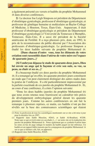 28
                                                                        a également présenté ces versets et hadiths du prophète Mohammed
                                                                         dans diverses conférences.
                                                                            2) Le docteur Joe Leigh Simpson est président du Département
                                                                        d’obstétrique-gynécologie, professeur d’obstétrique-gynécologie, et
                                                                        professeur de génétique humaine et moléculaire au Baylor College
                                                                        of Medicine, à Houston, Texas, États-Unis. Auparavant, il était
                                                                        professeur d’obstétrique-gynécologie et président du Département
                                                                        d’obstétrique-gynécologie à l’Université du Tennessee à Memphis,
                                                                        Tennessee, États-Unis. Il a aussi été président de la Société
             Quelques preuves que l’islam est une religion véridique




                                                                        américaine de Fertilité. Il a reçu plusieurs prix, dont, en 1992, le
                                                                        prix de la reconnaissance du public décerné par l’Association des
                                                                        professeurs d’obstétrique-gynécologie. Le professeur Simpson a
                                                                        étudié les deux hadiths suivants du prophète Mohammed :
                                                                                {Dans chacun d’entre vous, tous les éléments de votre
Chapitre 1




                                                                        création sont rassemblés dans l’utérus de votre mère en l’espace
                                                                         de quarante jours...}1
                                                                            {Si l’embryon dépasse le stade de quarante-deux jours, Dieu
                                                                        lui envoie un ange qui le façonne et crée son ouïe, sa vue, sa
                                                                        peau, sa chair et ses os...}2
                                                                            Il a beaucoup étudié ces deux paroles du prophète Mohammed
                                                                        ; il a remarqué qu’en effet, les quarante premiers jours constituent
                                                                        un stade que l’on peut clairement distinguer des autres stades dans
                                                                        la genèse de l’embryon. Il a été particulièrement impressionné par
                                                                        la parfaite exactitude de ces paroles du prophète Mohammed �. Et,
                                                                                                                                      
                                                                        au cours d’une conférence, il a émis l’opinion suivante:
                                                                            “Donc les deux hadiths (paroles du prophète Mohammed )
                                                                        que nous avons retenus nous fournissent un calendrier très précis
                                                                        du développement embryologique général durant les quarante
                                                                        premiers jours. Comme les autres conférenciers en ont fait la
                                                                        remarque à plusieurs reprises, ce matin, ces hadiths n’ont pu être
                                                                        révélés sur la base des connaissances scientifiques qui étaient
                                                                        (1) Note: la profession de tous les scientifiques mentionnés sur ce site a été mise à jour
                                                                           pour la dernière fois en 1997.
                                                                        (1) Rapporté dans Sahih Mouslim, #2643, et Sahih Al-Boukhari, #3208.
                                                                           Notez que ce qui est écrit entre ces accolades {...} sur notre site est la traduction des
                                                                           paroles du prophète Mohammed . Notez également que ce symbole # utilisé dans
                                                                           les notes en bas de page indique le numéro du hadith auquel on fait référence. Un
                                                                           hadith est un rapport fidèle transmis par les compagnons du prophète Mohammed 
                                                                           sur ce que ce dernier a dit, fait, ou approuvé.
                                                                        (2) Rapporté dans Sahih Mouslim, #2645.


                                                                        Petit guide illustré pour comprendre l’islam
 