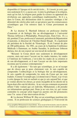 29
disponibles à l’époque où ils ont été écrits... Il s’ensuit, je crois, que
non seulement il n’y a aucun conflit entre la génétique et la religion,
mais qu’en fait, la religion peut guider la science en apportant des
révélations aux approches scientifiques traditionnelles. Et il y a,
dans le Coran, des déclarations dont le caractère véridique a été
démontré des siècles plus tard, ce qui prouve que les connaissances
scientifiques que l’on retrouve dans le Coran proviennent de
Dieu.”.
    3) Le docteur E. Marshall Johnson est professeur émérite




                                                                                                Quelques preuves que l’islam est une religion véridique
d’anatomie et de biologie liée au développement à l’université
Thomas Jefferson à Philadelphie, Pennsylvanie, États-Unis. Il y a
été, pendant 22 ans, professeur d’anatomie, président du Département
d’anatomie, et directeur de l’Institut Daniel Baugh. Il a également




                                                                                                                                                          Chapitre 1
été président de la Société de Tératologie. Il est l’auteur de plus
de 200 publications. En 1981, au cours de la Septième Conférence
Médicale à Dammam, en Arabie Saoudite, le professeur Johnson
déclara, lors de son exposé sur son travail de recherche:
    “Résumé: le Coran décrit non seulement le développement
externe, mais met aussi l’accent sur les stades internes, les stades
à l’intérieur de l’embryon, c’est-à-dire les stades de sa création et
de son développement, et il met l’accent sur des faits importants
reconnus par la science contemporaine.”
    Il a dit également: “ En tant que scientifique, je ne m’occupe
que de choses que je peux clairement voir. Je suis capable de
comprendre l’embryologie et la biologie liée au développement.
Je suis capable de comprendre les mots du Coran qui me sont
traduits. Comme l’exemple que j’ai donné tout à l’heure, si je vivais
à cette époque-là, tout en sachant ce que je sais aujourd’hui, et que
je voulais décrire les choses, je serais incapable de les décrire de la
façon dont elles ont été décrites. Je ne vois pas comment on pourrait
réfuter l’idée voulant que cet individu, Mohammed, a dû prendre
ses informations quelque part. Donc je ne vois rien, ici, qui vienne
contredire le concept selon lequel ses paroles ont été prononcées
sous l’influence d’une intervention divine.”1
    4) Le docteur William W. Hay est un scientifique maritime très
connu. Il est professeur de sciences géologiques à l’Université du

(1) Le prophète Mohammed  était illettré. Il ne savait ni lire ni écrire, mais il a dicté le
   Coran à ses compagnons et a ordonné à certains d’entre eux de le mettre par écrit.


                                              Petit guide illustré pour comprendre l’islam
 