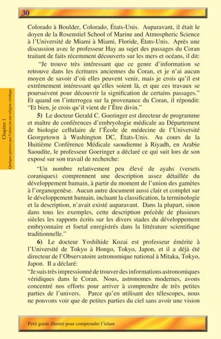 30
                                                                        Colorado à Boulder, Colorado, États-Unis. Auparavant, il était le
                                                                        doyen de la Rosenstiel School of Marine and Atmospheric Science
                                                                        à l’Université de Miami à Miami, Floride, États-Unis. Après une
                                                                        discussion avec le professeur Hay au sujet des passages du Coran
                                                                        traitant de faits récemment découverts sur les mers et océans, il dit:
                                                                             “Je trouve très intéressant que ce genre d’information se
                                                                        retrouve dans les écritures anciennes du Coran, et je n’ai aucun
                                                                        moyen de savoir d’où elles peuvent venir, mais je crois qu’il est
                                                                        extrêmement intéressant qu’elles soient là, et que ces travaux se
             Quelques preuves que l’islam est une religion véridique




                                                                        poursuivent pour découvrir la signification de certains passages.”
                                                                        Et quand on l’interrogea sur la provenance du Coran, il répondit:
                                                                        “Et bien, je crois qu’il vient de l’Être divin.”
                                                                            5) Le docteur Gerald C. Goeringer est directeur de programme
Chapitre 1




                                                                        et maître de conférences d’embryologie médicale au Département
                                                                        de biologie cellulaire de l’École de médecine de l’Université
                                                                        Georgetown à Washington DC, États-Unis. Au cours de la
                                                                        Huitième Conférence Médicale saoudienne à Riyadh, en Arabie
                                                                        Saoudite, le professeur Goeringer a déclaré ce qui suit lors de son
                                                                        exposé sur son travail de recherche:
                                                                            “Un nombre relativement peu élevé de ayahs (versets
                                                                        coraniques) comprennent une description assez détaillée du
                                                                        développement humain, à partir du moment de l’union des gamètes
                                                                        à l’organogenèse. Aucun autre document aussi clair et complet sur
                                                                        le développement humain, incluant la classification, la terminologie
                                                                        et la description, n’avait existé auparavant. Dans la plupart, sinon
                                                                        dans tous les exemples, cette description précède de plusieurs
                                                                        siècles les rapports écrits sur les divers stades du développement
                                                                        embryonnaire et foetal enregistrés dans la littérature scientifique
                                                                        traditionnelle.”
                                                                            6) Le docteur Yoshihide Kozai est professeur émérite à
                                                                        l’Université de Tokyo à Hongo, Tokyo, Japon, et il a déjà été
                                                                        directeur de l’Observatoire astronomique national à Mitaka, Tokyo,
                                                                        Japon. Il a déclaré:
                                                                        “Je suis très impressionné de trouver des informations astronomiques
                                                                        véridiques dans le Coran. Nous, astronomes modernes, avons
                                                                        concentré nos efforts pour arriver à comprendre de très petites
                                                                        parties de l’univers. Parce qu’en utilisant des télescopes, nous
                                                                        ne pouvons voir que de petites parties du ciel sans avoir une vision


                                                                        Petit guide illustré pour comprendre l’islam
 