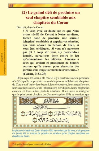32
                                                                                  (2) Le grand défi de produire un
                                                                                    seul chapitre semblable aux
                                                                                         chapitres du Coran
                                                                            Dieu dit, dans le Coran:
                                                                                   Si vous avez un doute sur ce que Nous
                                                                                  avons révélé (le Coran) à Notre serviteur,
                                                                                  tâchez donc de produire une sourate
             Quelques preuves que l’islam est une religion véridique




                                                                                  (chapitre) semblable et appelez vos témoins,
                                                                                  que vous adorez en dehors de Dieu, si
                                                                                  vous êtes véridiques. Si vous n’y parvenez
                                                                                  pas (et à coup sûr vous n’y parviendrez
Chapitre 1




                                                                                  jamais), parez-vous donc contre le feu
                                                                                  qu’alimenteront les infidèles. Annonce à
                                                                                  ceux qui croient et pratiquent de bonnes
                                                                                  oeuvres qu’ils auront pour demeures des
                                                                                  jardins sous lesquels coulent les ruisseaux...
                                                                                  (Coran, 2:23-25)
                                                                            Depuis que le Coran a été révélé, il y a quatorze siècles, personne
                                                                        n’a été capable de produire un seul chapitre semblable aux chapitres
                                                                        du Coran et d’imiter leur beauté, leur éloquence, leur magnificence,
                                                                        leur sage législation, leurs informations véridiques, leurs prophéties
                                                                        exactes, et leurs autres parfaits attributs. Il est aussi à souligner
                                                                        que le plus court chapitre du Coran (chapitre 108) ne contient que




                                                                        Le plus court chapitre du Coran (chapitre 108) ne contient que dix mots, mais personne
                                                                        n’a jamais été en mesure de produire ne serait-ce qu’un chapitre semblable aux
                                                                        chapitres du Coran.


                                                                        Petit guide illustré pour comprendre l’islam
 