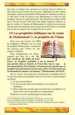 33
dix mots, et malgré cela, personne n’a jamais réussi à relever ce
défi, dans le passé comme de nos jours.1 Quelques-uns des Arabes
mécréants, ennemis du prophète Mohammed , tentèrent de relever
ce défi dans le but de prouver que Mohammed  était un faux
prophète, mais ils n’y parvinrent pas.2 Ils échouèrent en dépit du fait
que le Coran eût été révélé dans leur propre langue et dialecte, et
que les Arabes, à l’époque de Mohammed , étaient reconnus pour
être des gens très éloquents qui faisaient de la très belle et excellente
poésie qui est toujours lue et appréciée de nos jours.




                                                                                               Quelques preuves que l’islam est une religion véridique
  (3) Les prophéties bibliques sur la venue
  de Mohammed , le prophète de l’islam
    Pour ceux qui croient à la Bible,




                                                                                                                                                         Chapitre 1
les prophéties bibliques sur la venue
du prophète Mohammed e constituent
des preuves que l’islam est une
religion véridique.
    Dans Deutéronome 18, Moïse
rapporte que Dieu lui a dit: “Je
leur susciterai, du milieu de leurs
frères, un prophète semblable à toi, je mettrai
mes paroles dans sa bouche et il leur dira tout ce que               je
lui commanderai. Si un homme n’écoute pas mes paroles que ce
prophète aura prononcées en mon nom, alors c’est moi-même qui
en demanderai compte à cet homme.” (Deutéronome 18:18-19).3
    De ces versets nous pouvons conclure que le prophète dont il
est question dans cette prophétie doit avoir les trois caractéristiques
suivantes:
    1) Il sera comme Moïse.
    2) Il sera issu des frères des Israélites, c’est-à-dire les
       Ismaélites.
    3) Dieu mettra Ses paroles dans la bouche de ce prophète et ce
       dernier dira tout ce que Dieu lui commandera.
    Étudions ces trois caractéristiques de plus près:
(1) Voir Al-Borhan fi Oloom Al-Quran, Al-Zarkashy, vol. 2, p. 224.
(2) Voir Al-Borhan fi Oloom Al-Quran, Al-Zarkashy, vol. 2, p. 226.
(3) Tous les versets cités sur cette page sont tirés de “La Bible de Jérusalem” publiée
   aux éditions du Cerf, Paris.


                                            Petit guide illustré pour comprendre l’islam
 