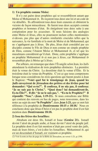 34
                                                                        1) Un prophète comme Moïse:
                                                                            Il n’y eut guère deux prophètes qui se ressemblèrent autant que
                                                                        Moïse et Mohammed . Ils reçurent tous deux une loi et un code de
                                                                        vie détaillés. Ils affrontèrent tous deux leurs ennemis et obtinrent la
                                                                        victoire de façon miraculeuse. Ils furent tous deux acceptés comme
                                                                        prophètes et hommes d’état. Ils émigrèrent tous deux suite à une
                                                                        conspiration pour les assassiner. Si nous faisions des analogies
                                                                        entre Moïse et Jésus, elles ne pourraient inclure celles mentionnées
                                                                        ci-dessus, pas plus que d’autres similarités cruciales telles que la
             Quelques preuves que l’islam est une religion véridique




                                                                        naissance, la vie familiale et la mort de Moïse et de Mohammed, qui
                                                                        ne s’appliquent pas à Jésus. De plus, Jésus était considéré par ses
                                                                        disciples comme le Fils de Dieu et non comme un simple prophète
                                                                        de Dieu, comme l’étaient Moïse et Mohammed , et tel que les
                                                                        musulmans considèrent qu’il était. Donc, cette prophétie s’applique
Chapitre 1




                                                                        au prophète Mohammed  et non pas à Jésus, car Mohammed 
                                                                        ressemblait plus à Moïse qu’à Jésus.
                                                                            Par ailleurs, on remarque que dans l’Évangile selon Jean, les Juifs
                                                                        attendaient la réalisation de trois prophéties distinctes. La première
                                                                        était la venue du Christ. La deuxième était la venue d’Élie. Et la
                                                                        troisième était la venue du Prophète. C’est ce que nous comprenons
                                                                        lorsque nous considérons les trois questions qui furent posées à Jean
                                                                        le Baptiste: “Voici quel fut le témoignage de Jean, quand les
                                                                        Juifs envoyèrent de Jérusalem des prêtres et des lévites pour lui
                                                                        demander: “Qui es-tu?”. Il confessa, il ne nia pas, il confessa:
                                                                        “Je ne suis pas le Christ.”. “Quoi donc? lui demandèrent-ils.
                                                                        Es-tu Élie?”. Il dit: “Je ne le suis pas.”. “Es-tu le Prophète?” Il
                                                                        répondit: “Non.”. (Jean, 1:19-21). Si nous consultons une Bible
                                                                        qui contient des renvois en bas de pages, nous trouverons, dans les
                                                                        notes au sujet du mot “le Prophète”, dans Jean 1:21, que ce mot fait
                                                                        référence à la prophétie de Deutéronome 18:15 et 18:18.1 Nous en
                                                                        concluons donc que Jésus-Christ n’est pas le prophète dont il est fait
                                                                        mention dans Deutéronome 18:18.
                                                                        2) Issu des frères des Israélites:
                                                                            Abraham eut deux fils, Ismaël et Isaac (Genèse 21). Ismaël
                                                                        devint l’aïeul du peuple arabe, et Isaac devint l’aïeul du peuple juif.
                                                                        Le prophète dont il est fait mention n’était pas censé venir des juifs,
                                                                        mais de leurs frères, c’est-à-dire les Ismaélites. Mohammed , qui
                                                                        est un descendant d’Ismaël, est vraiment ce prophète.
                                                                        (2) Voir la note en bas de page de la Bible de Jérusalem, au verset 1:21, p.1398.


                                                                        Petit guide illustré pour comprendre l’islam
 