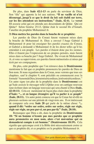 35
    De plus, dans Isaïe 42:1-13 on parle du serviteur de Dieu,
Son “élu” qui apporte la loi aux nations. “Il ne vacille ni n’est
découragé, jusqu’à ce que le droit (la loi) soit établi sur terre,
car les îles attendent ses instructions.” (Isaïe, 42-4). Le verset
11 associe celui qui est attendu aux descendants de Qédar. Qui est
Qédar? Selon Genèse 25:13, Qédar était le second fils d’Ismaël,
l’ancêtre du prophète Mohammed .
3) Dieu mettra Ses paroles dans la bouche de ce prophète:
    Les paroles de Dieu (le Coran) furent vraiment mises dans




                                                                                   Quelques preuves que l’islam est une religion véridique
la bouche de Mohammed . Dieu a envoyé l’Ange Gabriel à
Mohammed  pour lui enseigner Ses paroles exactes (le Coran),
et Gabriel a demandé à Mohammed  de les dicter telles qu’il les
entendait à son peuple. Les paroles n’étaient donc pas les siennes.




                                                                                                                                             Chapitre 1
Elles n’étaient pas l’expression de ses propres pensées, mais furent
mises dans sa bouche par l’Ange Gabriel. Du vivant de Mohammed
, et sous sa supervision, ces paroles furent mémorisées et mises par
écrit par ses compagnons.
    De plus, cette prophétie que l’on retrouve dans le Deutéronome
mentionne le fait que ce prophète prononcera les paroles de Dieu en
Son nom. Si nous regardons dans le Coran, nous verrons que tous ses
chapitres, sauf le chapitre 9, sont précédés ou commencent avec la
formule“Au nomdeDieu,letoutmiséricordieux,letrès miséricordieux.”
Un autre signe (en plus de la prophétie dans le Deutéronome) est
qu’Isaïe associe le messager relié à Qédar avec un cantique nouveau
(une écriture dans un langage nouveau) qui sera chanté à Dieu (Isaïe,
42:10-11). Cela est mentionné de façon plus claire dans la prophétie
d’Isaïe: “... et en langue étrangère qu’il va parler à ce peuple”
(Isaïe, 28:11). Un autre point connexe est que le Coran fut révélé en
plusieurs sections sur une période de vingt-trois ans. Il est intéressant
de comparer cela avec Isaïe 28 qui parle de la même chose: “...
quand il dit: “ordre sur ordre, ordre sur ordre, règle sur règle,
règle sur règle, un peu par-ci, un peu par-là.” (Isaïe, 28:10).
    Remarquez que Dieu a dit, dans la prophétie du Deutéronome
18: “Si un homme n’écoute pas mes paroles que ce prophète
aura prononcées en mon nom, alors c’est moi-même qui en
demanderai compte à cet homme.” (Deutéronome 18:19). Cela
signifie que quiconque croit à la Bible doit nécessairement croire ce
que ce prophète dit, et ce prophète est le prophète Mohammed .


                                    Petit guide illustré pour comprendre l’islam
 