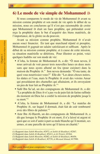 38

                                                                        6) Le mode de vie simple de Mohammed 
                                                                            Si nous comparons le mode de vie de Mohammed  avant sa
                                                                        mission comme prophète et son mode de vie après le début de sa
                                                                        mission, nous en conclurons qu’il n’est pas raisonnable de croire
                                                                        que Mohammed  était un faux prophète, qui prétendait avoir
                                                                        reçu la prophétie dans le but d’acquérir des biens matériels, de
                                                                        l’importance, de la gloire ou du pouvoir.
                                                                            Avant sa mission comme prophète, Mohammed  n’avait
             Quelques preuves que l’islam est une religion véridique




                                                                        aucun souci financier. En tant que marchand réputé et prospère,
                                                                        Mohammed  gagnait un salaire satisfaisant et suffisant. Après le
                                                                        début de sa mission comme prophète, et à cause de cette mission,
                                                                        sa situation matérielle se détériora. Pour illustrer ce point, voici
Chapitre 1




                                                                        quelques hadiths sur son mode de vie:
                                                                          § A’isha, la femme de Mohammed , a dit: “Ô mon neveu, il
                                                                            nous arrivait de voir passer trois nouvelles lunes en deux mois
                                                                            sans que nous ayons allumé un feu (pour cuisiner) dans la
                                                                            maison du Prophète .” Son neveu demanda: “Ô ma tante, de
                                                                            quoi vous nourrissiez-vous?” Elle dit: “Les deux choses noires,
                                                                            les dattes et l’eau, mais le Prophète  avait des voisins Ansar
                                                                            qui possédaient des chamelles qui allaitaient, et ils envoyaient
                                                                            un peu de leur lait au Prophète .”1
                                                                          § Sahl Ibn Sa’ad, un des compagnons de Mohammed , a dit:
                                                                            “Le prophète de Dieu  n’a pas vu de pain fait de farine raffinée
                                                                            du moment où Dieu lui a confié la mission de prophète jusqu’à
                                                                            sa mort.”2
                                                                          § A’isha, la femme de Mohammed , a dit: “Le matelas du
                                                                            Prophète , sur lequel il dormait, était fait de cuir rembourré
                                                                            avec des fibres de palmier.”3
                                                                          § Amr Ibn Al-Hareth, un des compagnons de Mohammed , a
                                                                            dit que lorsque le Prophète  est mort, il n’a laissé ni argent ni
                                                                            quoi que ce soit d’autre à part sa mule blanche qu’il montait, ses
                                                                            armes, et une parcelle de terre qu’il laissa en charité.4

                                                                        (1) Rapporté dans Sahih Mouslim, #2972, et Sahih Al-Boukhari, #2567.
                                                                        (2) Rapporté dans Sahih Al-Boukhari, #5413, et Al-Tirmizi, #2364.
                                                                        (3) Rapporté dans Sahih Mouslim, #2082, et Sahih Al-Boukhari, #6456.
                                                                        (4) Rapporté dans Sahih Al-Boukhari, #2739, et Mosnad Ahmad, #17990.


                                                                        Petit guide illustré pour comprendre l’islam
 