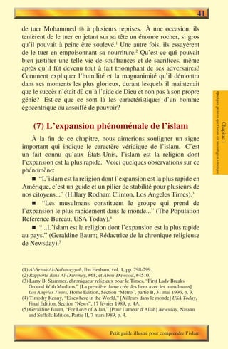 41
de tuer Mohammed  à plusieurs reprises. À une occasion, ils
tentèrent de le tuer en jetant sur sa tête un énorme rocher, si gros
qu’il pouvait à peine être soulevé.1 Une autre fois, ils essayèrent
de le tuer en empoisonnant sa nourriture.2 Qu’est-ce qui pouvait
bien justifier une telle vie de souffrances et de sacrifices, même
après qu’il fût devenu tout à fait triomphant de ses adversaires?
Comment expliquer l’humilité et la magnanimité qu’il démontra
dans ses moments les plus glorieux, durant lesquels il maintenait
que le succès n’était dû qu’à l’aide de Dieu et non pas à son propre




                                                                                         Quelques preuves que l’islam est une religion véridique
génie? Est-ce que ce sont là les caractéristiques d’un homme
égocentrique ou assoiffé de pouvoir?

     (7) L’expansion phénoménale de l’islam




                                                                                                                                                   Chapitre 1
    À la fin de ce chapitre, nous aimerions souligner un signe
important qui indique le caractère véridique de l’islam. C’est
un fait connu qu’aux États-Unis, l’islam est la religion dont
l’expansion est la plus rapide. Voici quelques observations sur ce
phénomène:
    n “L’islam est la religion dont l’expansion est la plus rapide en
Amérique, c’est un guide et un pilier de stabilité pour plusieurs de
nos citoyens...” (Hillary Rodham Clinton, Los Angeles Times).3
    n “Les musulmans constituent le groupe qui prend de
l’expansion le plus rapidement dans le monde...” (The Population
Reference Bureau, USA Today).4
    n “...L’islam est la religion dont l’expansion est la plus rapide
au pays.” (Geraldine Baum; Rédactrice de la chronique religieuse
de Newsday).5


(1) Al-Serah Al-Nabaweyyah, Ibn Hesham, vol. 1, pp. 298-299.
(2) Rapporté dans Al-Daremey, #68, et Abou-Dawood, #4510.
(3) Larry B. Stammer, chroniqueur religieux pour le Times, “First Lady Breaks
   Ground With Muslims,” [La première dame crée des liens avec les musulmans]
   Los Angeles Times, Home Edition, Section “Metro”, partie B, 31 mai 1996, p. 3.
(4) Timothy Kenny, “Elsewhere in the World,” [Ailleurs dans le monde] USA Today,
   Final Edition, Section “News”, 17 février 1989, p. 4A.
(5) Geraldine Baum, “For Love of Allah,” [Pour l’amour d’Allah] Newsday, Nassau
   and Suffolk Edition, Partie II, 7 mars l989, p. 4.


                                        Petit guide illustré pour comprendre l’islam
 