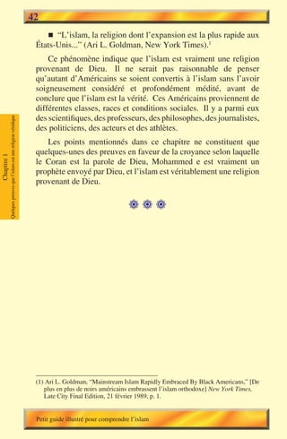 42
                                                                           n “L’islam, la religion dont l’expansion est la plus rapide aux
                                                                        États-Unis...” (Ari L. Goldman, New York Times).1
                                                                            Ce phénomène indique que l’islam est vraiment une religion
                                                                        provenant de Dieu. Il ne serait pas raisonnable de penser
                                                                        qu’autant d’Américains se soient convertis à l’islam sans l’avoir
                                                                        soigneusement considéré et profondément médité, avant de
                                                                        conclure que l’islam est la vérité. Ces Américains proviennent de
                                                                        différentes classes, races et conditions sociales. Il y a parmi eux
                                                                        des scientifiques, des professeurs, des philosophes, des journalistes,
             Quelques preuves que l’islam est une religion véridique




                                                                        des politiciens, des acteurs et des athlètes.
                                                                           Les points mentionnés dans ce chapitre ne constituent que
                                                                        quelques-unes des preuves en faveur de la croyance selon laquelle
Chapitre 1




                                                                        le Coran est la parole de Dieu, Mohammed e est vraiment un
                                                                        prophète envoyé par Dieu, et l’islam est véritablement une religion
                                                                        provenant de Dieu.

                                                                                                            




                                                                        (1) Ari L. Goldman, “Mainstream Islam Rapidly Embraced By Black Americans,” [De
                                                                           plus en plus de noirs américains embrassent l’islam orthodoxe] New York Times,
                                                                           Late City Final Edition, 21 février 1989, p. 1.


                                                                        Petit guide illustré pour comprendre l’islam
 