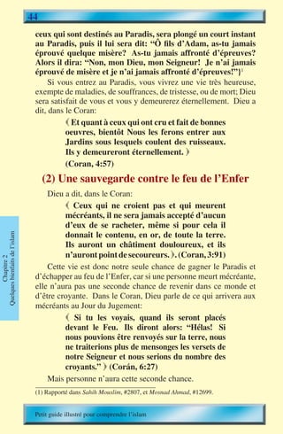 44
                                 ceux qui sont destinés au Paradis, sera plongé un court instant
                                 au Paradis, puis il lui sera dit: “Ô fils d’Adam, as-tu jamais
                                 éprouvé quelque misère? As-tu jamais affronté d’épreuves?
                                 Alors il dira: “Non, mon Dieu, mon Seigneur! Je n’ai jamais
                                 éprouvé de misère et je n’ai jamais affronté d’épreuves!”}1
                                      Si vous entrez au Paradis, vous vivrez une vie très heureuse,
                                 exempte de maladies, de souffrances, de tristesse, ou de mort; Dieu
                                 sera satisfait de vous et vous y demeurerez éternellement. Dieu a
                                 dit, dans le Coran:
                                            Et quant à ceux qui ont cru et fait de bonnes
                                           oeuvres, bientôt Nous les ferons entrer aux
                                           Jardins sous lesquels coulent des ruisseaux.
                                           Ils y demeureront éternellement. 
                                           (Coran, 4:57)
                                     (2) Une sauvegarde contre le feu de l’Enfer
                                     Dieu a dit, dans le Coran:
                                           Ceux qui ne croient pas et qui meurent
                                          mécréants, il ne sera jamais accepté d’aucun
                                          d’eux de se racheter, même si pour cela il
                                          donnait le contenu, en or, de toute la terre.
Quelques bienfaits de l’islam




                                          Ils auront un châtiment douloureux, et ils
                                          n’auront point de secoureurs. . (Coran, 3:91)
        Chapitre 2




                                     Cette vie est donc notre seule chance de gagner le Paradis et
                                 d’échapper au feu de l’Enfer, car si une personne meurt mécréante,
                                 elle n’aura pas une seconde chance de revenir dans ce monde et
                                 d’être croyante. Dans le Coran, Dieu parle de ce qui arrivera aux
                                 mécréants au Jour du Jugement:
                                           Si tu les voyais, quand ils seront placés
                                          devant le Feu. Ils diront alors: “Hélas! Si
                                          nous pouvions être renvoyés sur la terre, nous
                                          ne traiterions plus de mensonges les versets de
                                          notre Seigneur et nous serions du nombre des
                                          croyants.”  (Corán, 6:27)
                                     Mais personne n’aura cette seconde chance.
                                 (1) Rapporté dans Sahih Mouslim, #2807, et Mosnad Ahmad, #12699.


                                 Petit guide illustré pour comprendre l’islam
 