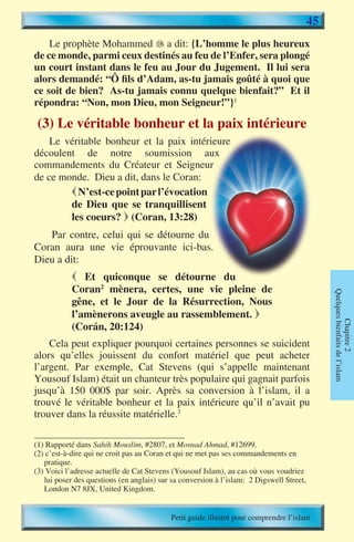 45
    Le prophète Mohammed � a dit: {L’homme le plus heureux
                            
de ce monde, parmi ceux destinés au feu de l’Enfer, sera plongé
un court instant dans le feu au Jour du Jugement. Il lui sera
alors demandé: “Ô fils d’Adam, as-tu jamais goûté à quoi que
ce soit de bien? As-tu jamais connu quelque bienfait?” Et il
répondra: “Non, mon Dieu, mon Seigneur!”}1

 (3) Le véritable bonheur et la paix intérieure
    Le véritable bonheur et la paix intérieure
découlent de notre soumission aux
commandements du Créateur et Seigneur
de ce monde. Dieu a dit, dans le Coran:
         N’est-ce point par l’évocation
        de Dieu que se tranquillisent
        les coeurs?  (Coran, 13:28)
   Par contre, celui qui se détourne du
Coran aura une vie éprouvante ici-bas.
Dieu a dit:
             Et quiconque se détourne du
            Coran2 mènera, certes, une vie pleine de



                                                                                               Quelques bienfaits de l’islam
            gêne, et le Jour de la Résurrection, Nous
            l’amènerons aveugle au rassemblement. 

                                                                                                       Chapitre 2
            (Corán, 20:124)
    Cela peut expliquer pourquoi certaines personnes se suicident
alors qu’elles jouissent du confort matériel que peut acheter
l’argent. Par exemple, Cat Stevens (qui s’appelle maintenant
Yousouf Islam) était un chanteur très populaire qui gagnait parfois
jusqu’à 150 000$ par soir. Après sa conversion à l’islam, il a
trouvé le véritable bonheur et la paix intérieure qu’il n’avait pu
trouver dans la réussite matérielle.3

(1) Rapporté dans Sahih Mouslim, #2807, et Mosnad Ahmad, #12699.
(2) c’est-à-dire qui ne croit pas au Coran et qui ne met pas ses commandements en
   pratique.
(3) Voici l’adresse actuelle de Cat Stevens (Yousouf Islam), au cas où vous voudriez
   lui poser des questions (en anglais) sur sa conversion à l’islam: 2 Digswell Street,
   London N7 8JX, United Kingdom.


                                           Petit guide illustré pour comprendre l’islam
 