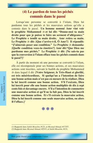 46
                                              (4) Le pardon de tous les péchés
                                                       commis dans le passé
                                     Lorsqu’une personne se convertit à l’islam, Dieu lui
                                 pardonne tous les péchés et les mauvaises actions qu’elle a
                                 commis dans le passé. Un homme nommé Amr vint voir
                                 le prophète Mohammed  et lui dit: “Donne-moi ta main
                                 droite pour que je puisse te faire un serment d’allégeance.”
                                 Le Prophète e tendit sa main droite. Amr retira sa main.
                                 Le Prophète  dit: {Que t’arrive-t-il, Ô Amr?} Il répondit:
                                              �
                                 “J’aimerais poser une condition.” Le Prophète � demanda:
                                                                                    
                                 {Quelle condition veux-tu émettre?} Amr dit:“Que Dieu me
                                 pardonne mes péchés.” Le Prophète � dit: {Ne sais-tu pas
                                                                          
                                 que la conversion à l’islam efface tous les péchés commis dans
                                 le passé?}1
                                      À partir du moment où une personne se convertit à l’islam,
                                 elle est récompensée pour ses bonnes actions, et ses mauvaises
                                 actions sont inscrites, suivant le hadith du prophète Mohammed
                                  dans lequel il dit: {Votre Seigneur, le Très-Haut et glorifié,
                                 est très miséricordieux. Si quelqu’un a l’intention de faire
Quelques bienfaits de l’islam




                                 une bonne action mais n’est pas en mesure de la réaliser, Dieu
                                 la lui inscrit comme une bonne action. S’il l’exécute, Dieu
                                 lui inscrit pour elle une bonne action multipliée de dix à sept
        Chapitre 2




                                 cents fois et davantage encore. S’il a l’intention de commettre
                                 une mauvaise action et qu’il ne la fait pas, Dieu la lui inscrit
                                 comme une bonne action. Et s’il exécute la mauvaise action,
                                 Dieu la lui inscrit comme une seule mauvaise action, ou alors
                                 Il l’efface.}2

                                                                     



                                 (1) Rapporté dans Sahih Mouslim, #121, et Mosnad Ahmad, #17357.
                                 (2) Rapporté dans Mosnad Ahmad, #2515, et Sahih Mouslim, #131.


                                 Petit guide illustré pour comprendre l’islam
 