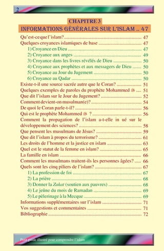 2
                                       CHAPITRE 3
    informations gÉnÉrales sur l’islam .. 47
    Qu’est-ce que l’islam? ...............................................................       47
    Quelques croyances islamiques de base ...................................                    47
        1) Croyance en Dieu ............................................................         47
        2) Croyance aux anges .......................................................            49
        3) Croyance dans les livres révélés de Dieu .......................                      50
        4) Croyance aux prophètes et aux messagers de Dieu .......                               50
        5) Croyance au Jour du Jugement .......................................                  50
        6) Croyance au Qadar .........................................................           50
    Existe-t-il une source sacrée autre que le Coran? ....................                       51
    Quelques exemples de paroles du prophète Mohammed  ....                                     51
    Que dit l’islam sur le Jour du Jugement? .................................                   52
    Comment devient-on musulman(e)? .........................................                    54
    De quoi le Coran parle-t-il? ......................................................          56
    Qui est le prophète Mohammed  ? ........................................                    56
    Comment la propagation de l’islam a-t-elle influé sur le
    développement des sciences? ...................................................              58
    Que pensent les musulmans de Jésus? .....................................                    59
    Que dit l’islam à propos du terrorisme? ...................................                  61
    Les droits de l’homme et la justice en islam ............................                    63
    Quel est le statut de la femme en islam? ..................................                  65
    La famille en islam ..................................................................       66
    Comment les musulmans traitent-ils les personnes âgées? .....                                66
    Quels sont les cinq piliers de l’islam? ......................................               67
        1) La profession de foi ........................................................         67
        2) La prière .........................................................................   68
        3) Donner la Zakat (soutien aux pauvres) ...........................                     68
        4) Le jeûne du mois de Ramadan .......................................                   69
        5) Le pèlerinage à la Mecque ...............................................             69
    Informations supplémentaires sur l’islam ................................                    71
    Vos suggestions et commentaires ............................................                 71
    Bibliographie ............................................................................   72




    Petit guide illustré pour comprendre l’islam
 