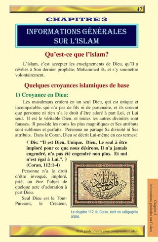 47
                CHAPITRE 3

      informations gÉnÉrales
            sur l’islam
                Qu’est-ce que l’islam?
    L’islam, c’est accepter les enseignements de Dieu, qu’Il a
révélés à Son dernier prophète, Mohammed , et s’y soumettre
volontairement.

    Quelques croyances islamiques de base
1) Croyance en Dieu:
     Les musulmans croient en un seul Dieu, qui est unique et
incomparable, qui n’a pas de fils ni de partenaire, et ils croient
que personne ni rien n’a le droit d’être adoré à part Lui, et Lui
seul. Il est le véritable Dieu, et toutes les autres divinités sont
fausses. Il possède les noms les plus magnifiques et Ses attributs
sont sublimes et parfaits. Personne ne partage Sa divinité ni Ses
attributs. Dans le Coran, Dieu se décrit Lui-même en ces termes:
       Dis: “Il est Dieu, Unique. Dieu, Le seul à être
      imploré pour ce que nous désirons. Il n’a jamais
      engendré, n’a pas été engendré non plus. Et nul
      n’est égal à Lui.”. 
      (Coran, 112:1-4)
    Personne n’a le droit
d’être invoqué, imploré,
prié, ou être l’objet de
                                                                                 Informations générales sur l’islam




quelque acte d’adoration à
part Dieu.
    Seul Dieu est le Tout-
                                                                                            Chapitre 3




Puissant,    le   Créateur,
                              Le chapitre 112 du Coran, écrit en calligraphie
                              arabe.


                                 Petit guide illustré pour comprendre l’islam
 