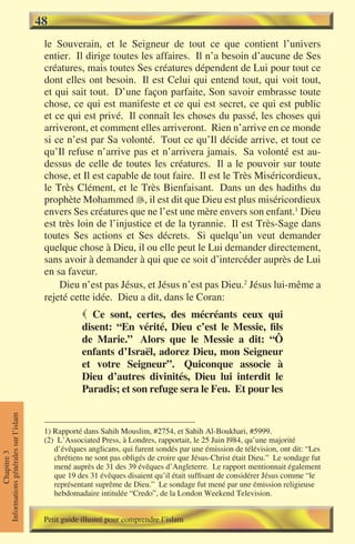 48
                                      le Souverain, et le Seigneur de tout ce que contient l’univers
                                      entier. Il dirige toutes les affaires. Il n’a besoin d’aucune de Ses
                                      créatures, mais toutes Ses créatures dépendent de Lui pour tout ce
                                      dont elles ont besoin. Il est Celui qui entend tout, qui voit tout,
                                      et qui sait tout. D’une façon parfaite, Son savoir embrasse toute
                                      chose, ce qui est manifeste et ce qui est secret, ce qui est public
                                      et ce qui est privé. Il connaît les choses du passé, les choses qui
                                      arriveront, et comment elles arriveront. Rien n’arrive en ce monde
                                      si ce n’est par Sa volonté. Tout ce qu’Il décide arrive, et tout ce
                                      qu’Il refuse n’arrive pas et n’arrivera jamais. Sa volonté est au-
                                      dessus de celle de toutes les créatures. Il a le pouvoir sur toute
                                      chose, et Il est capable de tout faire. Il est le Très Miséricordieux,
                                      le Très Clément, et le Très Bienfaisant. Dans un des hadiths du
                                      prophète Mohammed , il est dit que Dieu est plus miséricordieux
                                      envers Ses créatures que ne l’est une mère envers son enfant.1 Dieu
                                      est très loin de l’injustice et de la tyrannie. Il est Très-Sage dans
                                      toutes Ses actions et Ses décrets. Si quelqu’un veut demander
                                      quelque chose à Dieu, il ou elle peut le Lui demander directement,
                                      sans avoir à demander à qui que ce soit d’intercéder auprès de Lui
                                      en sa faveur.
                                          Dieu n’est pas Jésus, et Jésus n’est pas Dieu.2 Jésus lui-même a
                                      rejeté cette idée. Dieu a dit, dans le Coran:
                                                  Ce sont, certes, des mécréants ceux qui
                                                 disent: “En vérité, Dieu c’est le Messie, fils
                                                 de Marie.” Alors que le Messie a dit: “Ô
                                                 enfants d’Israël, adorez Dieu, mon Seigneur
                                                 et votre Seigneur”. Quiconque associe à
                                                 Dieu d’autres divinités, Dieu lui interdit le
                                                 Paradis; et son refuge sera le Feu. Et pour les
Informations générales sur l’islam




                                      1) Rapporté dans Sahih Mouslim, #2754, et Sahih Al-Boukhari, #5999.
                                      (2) L’Associated Press, à Londres, rapportait, le 25 Juin l984, qu’une majorité
                                         d’évêques anglicans, qui furent sondés par une émission de télévision, ont dit: “Les
           Chapitre 3




                                         chrétiens ne sont pas obligés de croire que Jésus-Christ était Dieu.” Le sondage fut
                                         mené auprès de 31 des 39 évêques d’Angleterre. Le rapport mentionnait également
                                         que 19 des 31 évêques disaient qu’il était suffisant de considérer Jésus comme “le
                                         représentant suprême de Dieu.” Le sondage fut mené par une émission religieuse
                                         hebdomadaire intitulée “Credo”, de la London Weekend Television.


                                      Petit guide illustré pour comprendre l’islam
 