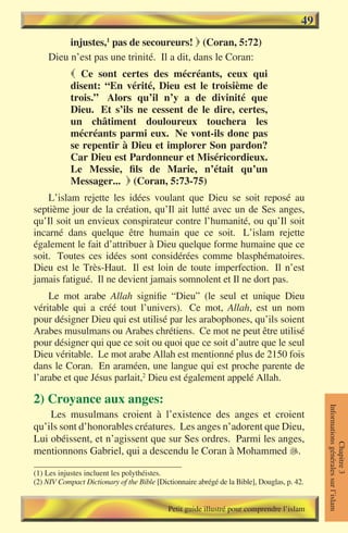 49
         injustes,1 pas de secoureurs!  (Coran, 5:72)
    Dieu n’est pas une trinité. Il a dit, dans le Coran:
             Ce sont certes des mécréants, ceux qui
            disent: “En vérité, Dieu est le troisième de
            trois.” Alors qu’il n’y a de divinité que
            Dieu. Et s’ils ne cessent de le dire, certes,
            un châtiment douloureux touchera les
            mécréants parmi eux. Ne vont-ils donc pas
            se repentir à Dieu et implorer Son pardon?
            Car Dieu est Pardonneur et Miséricordieux.
            Le Messie, fils de Marie, n’était qu’un
            Messager...  (Coran, 5:73-75)
    L’islam rejette les idées voulant que Dieu se soit reposé au
septième jour de la création, qu’Il ait lutté avec un de Ses anges,
qu’Il soit un envieux conspirateur contre l’humanité, ou qu’Il soit
incarné dans quelque être humain que ce soit. L’islam rejette
également le fait d’attribuer à Dieu quelque forme humaine que ce
soit. Toutes ces idées sont considérées comme blasphématoires.
Dieu est le Très-Haut. Il est loin de toute imperfection. Il n’est
jamais fatigué. Il ne devient jamais somnolent et Il ne dort pas.
    Le mot arabe Allah signifie “Dieu” (le seul et unique Dieu
véritable qui a créé tout l’univers). Ce mot, Allah, est un nom
pour désigner Dieu qui est utilisé par les arabophones, qu’ils soient
Arabes musulmans ou Arabes chrétiens. Ce mot ne peut être utilisé
pour désigner qui que ce soit ou quoi que ce soit d’autre que le seul
Dieu véritable. Le mot arabe Allah est mentionné plus de 2150 fois
dans le Coran. En araméen, une langue qui est proche parente de
l’arabe et que Jésus parlait,2 Dieu est également appelé Allah.

2) Croyance aux anges:
                                                                                              Informations générales sur l’islam




    Les musulmans croient à l’existence des anges et croient
qu’ils sont d’honorables créatures. Les anges n’adorent que Dieu,
Lui obéissent, et n’agissent que sur Ses ordres. Parmi les anges,
                                                                                                         Chapitre 3




mentionnons Gabriel, qui a descendu le Coran à Mohammed .

(1) Les injustes incluent les polythéistes.
(2) NIV Compact Dictionary of the Bible [Dictionnaire abrégé de la Bible], Douglas, p. 42.


                                            Petit guide illustré pour comprendre l’islam
 