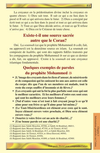 51
    La croyance en la prédestination divine inclut la croyance en
quatre choses: 1) Dieu sait tout. Il sait ce qui a eu lieu dans le
passé et Il sait ce qui arrivera dans le futur. 2) Dieu a consigné par
écrit tout ce qui a eu lieu dans le passé et tout ce qui arrivera dans
le futur. 3) Tout ce que Dieu décide arrive, et tout ce qu’Il refuse
n’arrive pas. 4) Dieu est le Créateur de toute chose.

              Existe-t-il une source sacrée
                  autre que le Coran?
    Oui. La sounnah (ce que le prophète Mohammed  a dit, fait,
ou approuvé) est la deuxième source en islam. La sounnah est
composée de hadiths, qui sont des rapports fidèles transmis par
les compagnons du prophète Mohammed  sur ce que ce dernier
a dit, fait, ou approuvé. Croire à la sounnah est une croyance
islamique fondamentale.
              Quelques exemples de paroles
               du prophète Mohammed 
  § {L’image des croyants dans les liens d’amour, de miséricorde
    et de compassion qui les unissent les uns aux autres est celle
    du corps: dès que l’un de ses membres est malade, tout le
    reste du corps souffre d’insomnie et de fièvre.}1
  § {Les croyants qui ont la foi la plus parfaite sont ceux qui ont
    le meilleur caractère. Et les meilleurs d’entre eux sont ceux
    qui sont les meilleurs avec leurs femmes.}2
  § {Nul d’entre vous n’est tout à fait croyant jusqu’à ce qu’il
    aime pour son frère ce qu’il aime pour lui-même.}3
  § {Le Tout-Miséricordieux est clément avec ceux qui le sont.
    Soyez clément envers votre prochain, et Dieu sera clément
    envers vous.}4
                                                                                       Informations générales sur l’islam




  § {Sourire à votre frère est un acte de charité...}5
  § {Une bonne parole est une charité.}6
(1) Rapporté dans Sahih Mouslim, #2586, et Sahih Al-Boukhari, #6011.
                                                                                                  Chapitre 3




(2) Rapporté dans Mosnad Ahmad, #7354, et Al-Tirmizi, #1162.
(3) Rapporté dans Sahih Al-Boukhari, #13, et Sahih Mouslim, #45.
(4) Rapporté dans Al-Tirmizi, #1924, et Abou-Dawood, #4941.
(5) Rapporté dans Al-Tirmizi, #1956.
(6) Rapporté dans Sahih Mouslim, #1009, et Sahih Al-Boukhari, #2989.


                                        Petit guide illustré pour comprendre l’islam
 