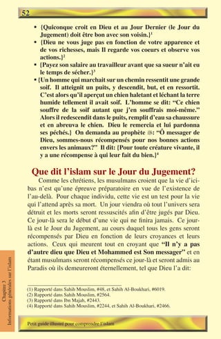 52
                                          § {Quiconque croit en Dieu et au Jour Dernier (le Jour du
                                             Jugement) doit être bon avec son voisin.}1
                                          § {Dieu ne vous juge pas en fonction de votre apparence et
                                             de vos richesses, mais Il regarde vos coeurs et observe vos
                                             actions.}2
                                          § {Payez son salaire au travailleur avant que sa sueur n’ait eu
                                             le temps de sécher.}3
                                          § {Un homme qui marchait sur un chemin ressentit une grande
                                             soif. Il atteignit un puits, y descendit, but, et en ressortit.
                                             C’est alors qu’il aperçut un chien haletant et léchant la terre
                                             humide tellement il avait soif. L’homme se dit: “Ce chien
                                             souffre de la soif autant que j’en souffrais moi-même.”
                                             Alors il redescendit dans le puits, remplit d’eau sa chaussure
                                             et en abreuva le chien. Dieu le remercia et lui pardonna
                                             ses péchés.} On demanda au prophète : “Ô messager de
                                             Dieu, sommes-nous récompensés pour nos bonnes actions
                                             envers les animaux?” Il dit: {Pour toute créature vivante, il
                                             y a une récompense à qui leur fait du bien.}4

                                          Que dit l’islam sur le Jour du Jugement?
                                          Comme les chrétiens, les musulmans croient que la vie d’ici-
                                      bas n’est qu’une épreuve préparatoire en vue de l’existence de
                                      l’au-delà. Pour chaque individu, cette vie est un test pour la vie
                                      qui l’attend après sa mort. Un jour viendra où tout l’univers sera
                                      détruit et les morts seront ressuscités afin d’être jugés par Dieu.
                                      Ce jour-là sera le début d’une vie qui ne finira jamais. Ce jour-
                                      là est le Jour du Jugement, au cours duquel tous les gens seront
                                      récompensés par Dieu en fonction de leurs croyances et leurs
                                      actions. Ceux qui meurent tout en croyant que “Il n’y a pas
                                      d’autre dieu que Dieu et Mohammed est Son messager” et en
                                      étant musulmans seront récompensés ce jour-là et seront admis au
Informations générales sur l’islam




                                      Paradis où ils demeureront éternellement, tel que Dieu l’a dit:
           Chapitre 3




                                      (1) Rapporté dans Sahih Mouslim, #48, et Sahih Al-Boukhari, #6019.
                                      (2) Rapporté dans Sahih Mouslim, #2564.
                                      (3) Rapporté dans Ibn Majah, #2443.
                                      (4) Rapporté dans Sahih Mouslim, #2244, et Sahih Al-Boukhari, #2466.


                                      Petit guide illustré pour comprendre l’islam
 