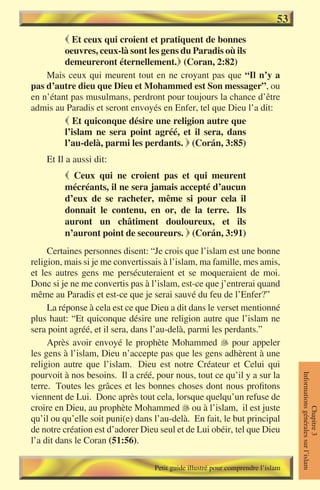 53
          Et ceux qui croient et pratiquent de bonnes
         oeuvres, ceux-là sont les gens du Paradis où ils
         demeureront éternellement. (Coran, 2:82)
    Mais ceux qui meurent tout en ne croyant pas que “Il n’y a
pas d’autre dieu que Dieu et Mohammed est Son messager”, ou
en n’étant pas musulmans, perdront pour toujours la chance d’être
admis au Paradis et seront envoyés en Enfer, tel que Dieu l’a dit:
          Et quiconque désire une religion autre que
         l’islam ne sera point agréé, et il sera, dans
         l’au-delà, parmi les perdants.  (Corán, 3:85)
    Et Il a aussi dit:
          Ceux qui ne croient pas et qui meurent
         mécréants, il ne sera jamais accepté d’aucun
         d’eux de se racheter, même si pour cela il
         donnait le contenu, en or, de la terre. Ils
         auront un châtiment douloureux, et ils
         n’auront point de secoureurs.  (Corán, 3:91)
     Certaines personnes disent: “Je crois que l’islam est une bonne
religion, mais si je me convertissais à l’islam, ma famille, mes amis,
et les autres gens me persécuteraient et se moqueraient de moi.
Donc si je ne me convertis pas à l’islam, est-ce que j’entrerai quand
même au Paradis et est-ce que je serai sauvé du feu de l’Enfer?”
     La réponse à cela est ce que Dieu a dit dans le verset mentionné
plus haut: “Et quiconque désire une religion autre que l’islam ne
sera point agréé, et il sera, dans l’au-delà, parmi les perdants.”
     Après avoir envoyé le prophète Mohammed  pour appeler
les gens à l’islam, Dieu n’accepte pas que les gens adhèrent à une
religion autre que l’islam. Dieu est notre Créateur et Celui qui
pourvoit à nos besoins. Il a créé, pour nous, tout ce qu’il y a sur la
                                                                                  Informations générales sur l’islam




terre. Toutes les grâces et les bonnes choses dont nous profitons
viennent de Lui. Donc après tout cela, lorsque quelqu’un refuse de
croire en Dieu, au prophète Mohammed  ou à l’islam, il est juste
                                                                                             Chapitre 3




qu’il ou qu’elle soit puni(e) dans l’au-delà. En fait, le but principal
de notre création est d’adorer Dieu seul et de Lui obéir, tel que Dieu
l’a dit dans le Coran (51:56).

                                   Petit guide illustré pour comprendre l’islam
 