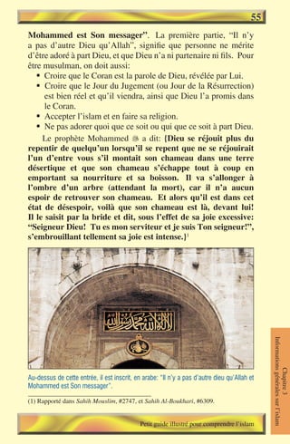 55
Mohammed est Son messager”. La première partie, “Il n’y
a pas d’autre Dieu qu’Allah”, signifie que personne ne mérite
d’être adoré à part Dieu, et que Dieu n’a ni partenaire ni fils. Pour
être musulman, on doit aussi:
   § Croire que le Coran est la parole de Dieu, révélée par Lui.
   § Croire que le Jour du Jugement (ou Jour de la Résurrection)
      est bien réel et qu’il viendra, ainsi que Dieu l’a promis dans
      le Coran.
   § Accepter l’islam et en faire sa religion.
   § Ne pas adorer quoi que ce soit ou qui que ce soit à part Dieu.
     Le prophète Mohammed  a dit: {Dieu se réjouit plus du
repentir de quelqu’un lorsqu’il se repent que ne se réjouirait
l’un d’entre vous s’il montait son chameau dans une terre
désertique et que son chameau s’échappe tout à coup en
emportant sa nourriture et sa boisson. Il va s’allonger à
l’ombre d’un arbre (attendant la mort), car il n’a aucun
espoir de retrouver son chameau. Et alors qu’il est dans cet
état de désespoir, voilà que son chameau est là, devant lui!
Il le saisit par la bride et dit, sous l’effet de sa joie excessive:
“Seigneur Dieu! Tu es mon serviteur et je suis Ton seigneur!”,
s’embrouillant tellement sa joie est intense.}1



                                                                                              Informations générales sur l’islam
                                                                                                         Chapitre 3




Au-dessus de cette entrée, il est inscrit, en arabe: “Il n’y a pas d’autre dieu qu’Allah et
Mohammed est Son messager”.

(1) Rapporté dans Sahih Mouslim, #2747, et Sahih Al-Boukhari, #6309.


                                             Petit guide illustré pour comprendre l’islam
 