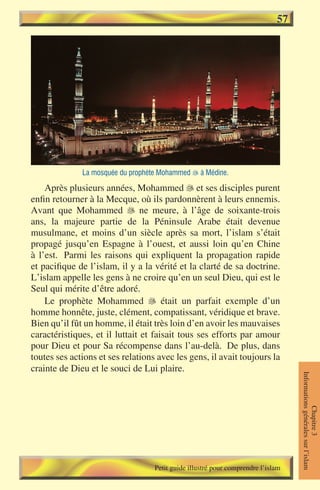 57




              La mosquée du prophète Mohammed  à Médine.

    Après plusieurs années, Mohammed  et ses disciples purent
enfin retourner à la Mecque, où ils pardonnèrent à leurs ennemis.
Avant que Mohammed  ne meure, à l’âge de soixante-trois
ans, la majeure partie de la Péninsule Arabe était devenue
musulmane, et moins d’un siècle après sa mort, l’islam s’était
propagé jusqu’en Espagne à l’ouest, et aussi loin qu’en Chine
à l’est. Parmi les raisons qui expliquent la propagation rapide
et pacifique de l’islam, il y a la vérité et la clarté de sa doctrine.
L’islam appelle les gens à ne croire qu’en un seul Dieu, qui est le
Seul qui mérite d’être adoré.
    Le prophète Mohammed  était un parfait exemple d’un
homme honnête, juste, clément, compatissant, véridique et brave.
Bien qu’il fût un homme, il était très loin d’en avoir les mauvaises
caractéristiques, et il luttait et faisait tous ses efforts par amour
pour Dieu et pour Sa récompense dans l’au-delà. De plus, dans
toutes ses actions et ses relations avec les gens, il avait toujours la
crainte de Dieu et le souci de Lui plaire.
                                                                                  Informations générales sur l’islam
                                                                                             Chapitre 3




                                   Petit guide illustré pour comprendre l’islam
 