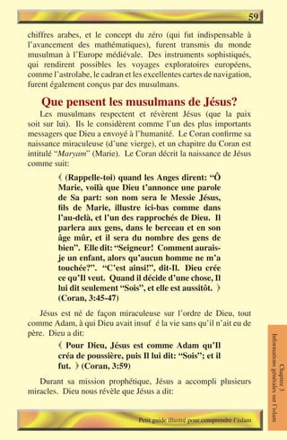 59
chiffres arabes, et le concept du zéro (qui fut indispensable à
l’avancement des mathématiques), furent transmis du monde
musulman à l’Europe médiévale. Des instruments sophistiqués,
qui rendirent possibles les voyages exploratoires européens,
comme l’astrolabe, le cadran et les excellentes cartes de navigation,
furent également conçus par des musulmans.

    Que pensent les musulmans de Jésus?
    Les musulmans respectent et révèrent Jésus (que la paix
soit sur lui). Ils le considèrent comme l’un des plus importants
messagers que Dieu a envoyé à l’humanité. Le Coran confirme sa
naissance miraculeuse (d’une vierge), et un chapitre du Coran est
intitulé “Maryam” (Marie). Le Coran décrit la naissance de Jésus
comme suit:
          (Rappelle-toi) quand les Anges dirent: “Ô
         Marie, voilà que Dieu t’annonce une parole
         de Sa part: son nom sera le Messie Jésus,
         fils de Marie, illustre ici-bas comme dans
         l’au-delà, et l’un des rapprochés de Dieu. Il
         parlera aux gens, dans le berceau et en son
         âge mûr, et il sera du nombre des gens de
         bien”. Elle dit: “Seigneur! Comment aurais-
         je un enfant, alors qu’aucun homme ne m’a
         touchée?”. “C’est ainsi!”, dit-Il. Dieu crée
         ce qu’Il veut. Quand il décide d’une chose, Il
         lui dit seulement “Sois”, et elle est aussitôt. 
         (Coran, 3:45-47)
   Jésus est né de façon miraculeuse sur l’ordre de Dieu, tout
comme Adam, à qui Dieu avait insufflé la vie sans qu’il n’ait eu de
père. Dieu a dit:
                                                                                 Informations générales sur l’islam




         Pour Dieu, Jésus est comme Adam qu’Il
        créa de poussière, puis Il lui dit: “Sois”; et il
        fut.  (Coran, 3:59)
                                                                                            Chapitre 3




   Durant sa mission prophétique, Jésus a accompli plusieurs
miracles. Dieu nous révèle que Jésus a dit:


                                  Petit guide illustré pour comprendre l’islam
 