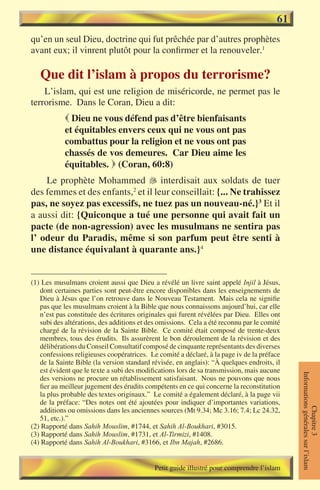 61
qu’en un seul Dieu, doctrine qui fut prêchée par d’autres prophètes
avant eux; il vinrent plutôt pour la confirmer et la renouveler.1

   Que dit l’islam à propos du terrorisme?
    L’islam, qui est une religion de miséricorde, ne permet pas le
terrorisme. Dans le Coran, Dieu a dit:
             Dieu ne vous défend pas d’être bienfaisants
            et équitables envers ceux qui ne vous ont pas
            combattus pour la religion et ne vous ont pas
            chassés de vos demeures. Car Dieu aime les
            équitables.  (Coran, 60:8)
    Le prophète Mohammed � interdisait aux soldats de tuer
                                
des femmes et des enfants,2 et il leur conseillait: {... Ne trahissez
pas, ne soyez pas excessifs, ne tuez pas un nouveau-né.}3 Et il
a aussi dit: {Quiconque a tué une personne qui avait fait un
pacte (de non-agression) avec les musulmans ne sentira pas
l’ odeur du Paradis, même si son parfum peut être senti à
une distance équivalant à quarante ans.}4


(1) Les musulmans croient aussi que Dieu a révélé un livre saint appelé Injil à Jésus,
   dont certaines parties sont peut-être encore disponibles dans les enseignements de
   Dieu à Jésus que l’on retrouve dans le Nouveau Testament. Mais cela ne signifie
   pas que les musulmans croient à la Bible que nous connaissons aujourd’hui, car elle
   n’est pas constituée des écritures originales qui furent révélées par Dieu. Elles ont
   subi des altérations, des additions et des omissions. Cela a été reconnu par le comité
   chargé de la révision de la Sainte Bible. Ce comité était composé de trente-deux
   membres, tous des érudits. Ils assurèrent le bon déroulement de la révision et des
   délibérations du Conseil Consultatif composé de cinquante représentants des diverses
   confessions religieuses coopératrices. Le comité a déclaré, à la page iv de la préface
   de la Sainte Bible (la version standard révisée, en anglais): “À quelques endroits, il
   est évident que le texte a subi des modifications lors de sa transmission, mais aucune
                                                                                            Informations générales sur l’islam




   des versions ne procure un rétablissement satisfaisant. Nous ne pouvons que nous
   fier au meilleur jugement des érudits compétents en ce qui concerne la reconstitution
   la plus probable des textes originaux.” Le comité a également déclaré, à la page vii
   de la préface: “Des notes ont été ajoutées pour indiquer d’importantes variations,
                                                                                                       Chapitre 3




   additions ou omissions dans les anciennes sources (Mt 9.34; Mc 3.16; 7.4; Lc 24.32,
   51, etc.).”
(2) Rapporté dans Sahih Mouslim, #1744, et Sahih Al-Boukhari, #3015.
(3) Rapporté dans Sahih Mouslim, #1731, et Al-Tirmizi, #1408.
(4) Rapporté dans Sahih Al-Boukhari, #3166, et Ibn Majah, #2686.


                                            Petit guide illustré pour comprendre l’islam
 