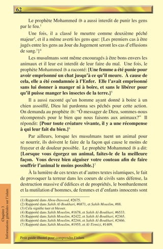 62
                                           Le prophète Mohammed � a aussi interdit de punir les gens
                                                                      
                                      par le feu.1


                                           Une fois, il a classé le meurtre comme deuxième péché
                                      majeur2, et il a même averti les gens que: {Les premiers cas à être
                                      jugés entre les gens au Jour du Jugement seront les cas d’effusions
                                      de sang.3}4
                                           Les musulmans sont même encouragés à être bons envers les
                                      animaux et il leur est interdit de leur faire du mal. Une fois, le
                                      prophète Mohammed � a raconté: {Une femme a été punie pour
                                                             
                                      avoir emprisonné un chat jusqu’à ce qu’il meure. À cause de
                                      cela, elle a été condamnée à l’Enfer. Elle l’avait emprisonné
                                      sans lui donner à manger ni à boire, et sans le libérer pour
                                      qu’il puisse manger les insectes de la terre.}5
                                           Il a aussi raconté qu’un homme ayant donné à boire à un
                                      chien assoiffé, Dieu lui pardonna ses péchés pour cette action.
                                      On demanda au prophète : “Ô messager de Dieu, sommes-nous
                                      récompensés pour le bien que nous faisons aux animaux?” Il
                                      répondit: {Pour toute créature vivante, il y a une récompense
                                      à qui leur fait du bien.}6
                                           Par ailleurs, lorsque les musulmans tuent un animal pour
                                      se nourrir, ils doivent le faire de la façon qui cause le moins de
                                      frayeur et de douleur possible. Le prophète Mohammed � a dit:
                                                                                                  
                                      {Lorsque vous égorgez un animal, faites-le de la meilleure
                                      façon. Vous devez bien aiguiser votre couteau afin de faire
                                      souffrir l’animal le moins possible.}7
                                           À la lumière de ces textes et d’autres textes islamiques, le fait
                                      de provoquer la terreur dans les coeurs de civils sans défense, la
                                      destruction massive d’édifices et de propriétés, le bombardement
                                      et la mutilation d’hommes, de femmes et d’enfants innocents sont
Informations générales sur l’islam




                                      (1) Rapporté dans Abou-Dawood, #2675.
                                      (2) Rapporté dans Sahih Al-Boukhari, #6871, et Sahih Mouslim, #88.
                                      (3) Cela signifie tuer et blesser.
           Chapitre 3




                                      (4) Rapporté dans Sahih Mouslim, #1678, et Sahih Al-Boukhari, #6533.
                                      (5) Rapporté dans Sahih Mouslim, #2422, et Sahih Al-Boukhari, #2365.
                                      (6) Rapporté dans Sahih Mouslim, #2244, et Sahih Al-Boukhari, #2466.
                                      (7) Rapporté dans Sahih Mouslim, #1955, et Al-Tirmizi, #1409.


                                      Petit guide illustré pour comprendre l’islam
 