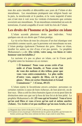 63
tous des actes interdits et détestables aux yeux de l’islam et des
musulmans. Les musulmans pratiquent une religion basée sur
la paix, la miséricorde et le pardon, et la vaste majorité d’entre
eux n’ont rien à voir avec les violents événements que certains
associent aux musulmans. Si un musulman commettait un acte de
terrorisme, il serait coupable d’avoir violé les lois de l’islam.

Les droits de l’homme et la justice en islam
    L’islam accorde plusieurs droits aux individus. Voici
quelques-uns de ces droits que l’islam protège.
    La vie et les biens de tous les citoyens d’un état islamique sont
considérés comme sacrés, que la personne soit musulmane ou non.
L’islam protège également l’honneur des gens. Donc en islam,
insulter les autres ou rire d’eux n’est pas permis. Le prophète
Mohammed e a dit: {En vérité, votre sang, vos biens et votre
honneur sont inviolables.}1
    Le racisme n’a pas sa place en islam, car le Coran parle
d’égalité entre les hommes en ces termes:
             Ô hommes! Nous vous avons créés d’un
            mâle et d’une femelle, et Nous avons fait
            de vous des nations et des tribus, pour que
            vous vous entre-connaissiez. Le plus noble
            d’entre vous, auprès de Dieu, est le plus
            pieux.2 Dieu est certes Omniscient et Grand
            Connaisseur.”  (Coran, 49:13)
    L’islam rejette le favoritisme envers certaines personnes ou
certaines nations à cause de leurs richesses, de leur pouvoir, ou de
leur race. Dieu a créé les êtres humains égaux et on ne peut faire de
distinction entre eux que sur la base de leur foi et de leur piété. Le
                                                                                               Informations générales sur l’islam




prophète Mohammed a dit: {Ô vous qui m’écoutez! Vous n’avez
qu’un seul Dieu et vous n’avez qu’un seul et même ancêtre
(Adam). Un Arabe n’est pas meilleur qu’un non-Arabe, et un
                                                                                                          Chapitre 3




(1) Rapporté dans Sahih Al-Boukhari, #1739, et Mosnad Ahmad, #2037.
(2) Un pieux est un croyant qui s’abstient de tous les genres de péchés, qui fait toutes les
   bonnes actions que Dieu nous ordonne de faire, et qui craint et aime Dieu.


                                             Petit guide illustré pour comprendre l’islam
 