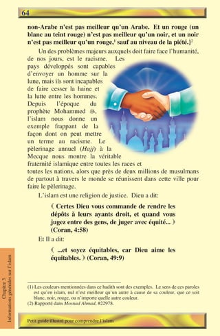 64
                                      non-Arabe n’est pas meilleur qu’un Arabe. Et un rouge (un
                                      blanc au teint rouge) n’est pas meilleur qu’un noir, et un noir
                                      n’est pas meilleur qu’un rouge,1 sauf au niveau de la piété.}2
                                           Un des problèmes majeurs auxquels doit faire face l’humanité,
                                      de nos jours, est le racisme. Les
                                      pays développés sont capables
                                      d’envoyer un homme sur la
                                      lune, mais ils sont incapables
                                      de faire cesser la haine et
                                      la lutte entre les hommes.
                                      Depuis       l’époque     du
                                      prophète Mohammed ,
                                      l’islam nous donne un
                                      exemple frappant de la
                                      façon dont on peut mettre
                                      un terme au racisme. Le
                                      pèlerinage annuel (Hajj) à la
                                      Mecque nous montre la véritable
                                      fraternité islamique entre toutes les races et
                                      toutes les nations, alors que près de deux millions de musulmans
                                      de partout à travers le monde se réunissent dans cette ville pour
                                      faire le pèlerinage.
                                           L’islam est une religion de justice. Dieu a dit:
                                                  Certes Dieu vous commande de rendre les
                                                 dépôts à leurs ayants droit, et quand vous
                                                 jugez entre des gens, de juger avec équité... 
                                                 (Coran, 4:58)
                                           Et Il a dit:
                                                  ...et soyez équitables, car Dieu aime les
                                                 équitables.  (Coran, 49:9)
Informations générales sur l’islam
           Chapitre 3




                                      (1) Les couleurs mentionnées dans ce hadith sont des exemples. Le sens de ces paroles
                                         est qu’en islam, nul n’est meilleur qu’un autre à cause de sa couleur, que ce soit
                                         blanc, noir, rouge, ou n’importe quelle autre couleur.
                                      (2) Rapporté dans Mosnad Ahmad, #22978.


                                      Petit guide illustré pour comprendre l’islam
 