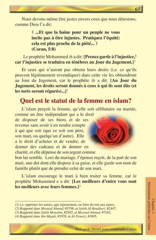 65
   Nous devons même être justes envers ceux que nous détestons,
comme Dieu l’a dit:
             ...Et que la haine pour un peuple ne vous
            incite pas à être injustes. Pratiquez l’équité:
            cela est plus proche de la piété... 
            (Coran, 5:8)
     Le prophète Mohammed �a dit: {Prenez garde à l’injustice,1
                             
car l’injustice se traduira en ténèbres au Jour du Jugement.}2
    Et ceux qui n’auront pas obtenu leurs droits (i.e. ce qu’ils
peuvent légitimement revendiquer) dans cette vie les obtiendront
au Jour du Jugement, car le prophète  a dit: {Au Jour du
Jugement, les droits seront donnés à ceux à qui ils sont dûs (et
les torts seront réparés)...}3

   Quel est le statut de la femme en islam?
    L’islam perçoit la femme, qu’elle soit célibataire ou mariée,
comme un être indépendant qui a le droit
de disposer de ses biens et de ses
revenus sans avoir à en rendre compte
à qui que soit (que ce soit son père,
son mari, ou quelqu’un d’autre). Elle
a le droit d’acheter et de vendre, de
donner des cadeaux et de donner en
charité, et elle dépense de son argent comme
bon lui semble. Lors du mariage, l’épouse reçoit, de la part de son
mari, une dot dont elle dispose à sa guise, et elle garde son nom de
famille plutôt que de prendre celui de son mari.
    L’islam encourage le mari à bien traiter sa femme, car le
prophète Mohammed e a dit: {Les meilleurs d’entre vous sont
                                                                                            Informations générales sur l’islam




les meilleurs avec leurs femmes.}4
                                                                                                       Chapitre 3




(1) i.e. opprimer les autres, agir injustement, ou faire du tort aux autres.
(2) Rapporté dans Mosnad Ahmad, #5798, et Sahih Al-Boukhari, #2447.
(3) Rapporté dans Sahih Mouslim, #2582, et Mosnad Ahmad, #7163.
(4) Rapporté dans Ibn Majah, #1978, et Al-Tirmizi, #3895.


                                             Petit guide illustré pour comprendre l’islam
 