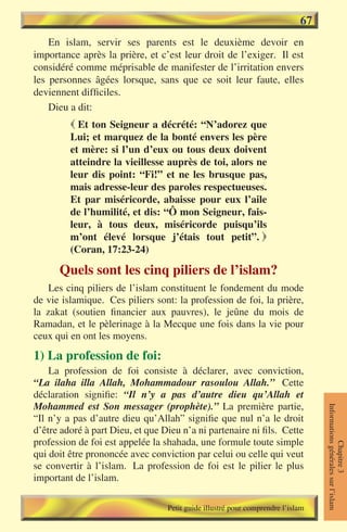 67
    En islam, servir ses parents est le deuxième devoir en
importance après la prière, et c’est leur droit de l’exiger. Il est
considéré comme méprisable de manifester de l’irritation envers
les personnes âgées lorsque, sans que ce soit leur faute, elles
deviennent difficiles.
    Dieu a dit:
          Et ton Seigneur a décrété: “N’adorez que
         Lui; et marquez de la bonté envers les père
         et mère: si l’un d’eux ou tous deux doivent
         atteindre la vieillesse auprès de toi, alors ne
         leur dis point: “Fi!” et ne les brusque pas,
         mais adresse-leur des paroles respectueuses.
         Et par miséricorde, abaisse pour eux l’aile
         de l’humilité, et dis: “Ô mon Seigneur, fais-
         leur, à tous deux, miséricorde puisqu’ils
         m’ont élevé lorsque j’étais tout petit”. 
         (Coran, 17:23-24)

      Quels sont les cinq piliers de l’islam?
    Les cinq piliers de l’islam constituent le fondement du mode
de vie islamique. Ces piliers sont: la profession de foi, la prière,
la zakat (soutien financier aux pauvres), le jeûne du mois de
Ramadan, et le pèlerinage à la Mecque une fois dans la vie pour
ceux qui en ont les moyens.

1) La profession de foi:
    La profession de foi consiste à déclarer, avec conviction,
“La ilaha illa Allah, Mohammadour rasoulou Allah.” Cette
déclaration signifie: “Il n’y a pas d’autre dieu qu’Allah et
Mohammed est Son messager (prophète).” La première partie,
                                                                                 Informations générales sur l’islam




“Il n’y a pas d’autre dieu qu’Allah” signifie que nul n’a le droit
d’être adoré à part Dieu, et que Dieu n’a ni partenaire ni fils. Cette
profession de foi est appelée la shahada, une formule toute simple
                                                                                            Chapitre 3




qui doit être prononcée avec conviction par celui ou celle qui veut
se convertir à l’islam. La profession de foi est le pilier le plus
important de l’islam.

                                  Petit guide illustré pour comprendre l’islam
 