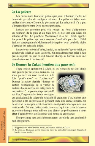 68
                                      2) La prière:
                                          Les musulmans font cinq prières par jour. Chacune d’elles ne
                                      demande pas plus de quelques minutes. La prière en islam crée
                                      un lien direct entre Dieu et la personne qui Le prie, car il n’y a pas
                                      d’intermédiaire entre Dieu et cette personne.
                                          Lorsqu’une personne prie, elle ressent au fond d’elle-même
                                      du bonheur, de la paix et du bien-être, et elle sent que Dieu est
                                      satisfait d’elle. Le prophète Mohammed  a dit: {Bilal, appelle
                                      les gens à la prière, que nous soyons réconfortés par elle.}1 Bilal
                                      était un compagnon de Mohammed  à qui on avait confié la tâche
                                      d’appeler les gens à la prière.
                                          Les prières se font à l’aube, à midi, au milieu de l’après-midi, au
                                      coucher du soleil, et dans la soirée. Un musulman peut prier à peu
                                      près n’importe où, que ce soit dans un champ, au bureau, dans une
                                      manufacture ou à l’université.

                                      3) Donner la Zakat (soutien aux pauvres):
                                          Toute chose appartient à Dieu, et les richesses ne sont donc
                                      que gérées par les êtres humains. Le
                                      sens premier du mot zakat est à la
                                      fois “purification” et “croissance”.
                                      Donner la zakat signifie “donner un
                                      certain pourcentage de la valeur de
                                      certains biens à certaines catégories de
                                      nécessiteux”.Le pourcentage qui est dû
                                      sur l’or, l’argent et les fonds en argent
                                      qui équivalent à la valeur du poids de 85 grammes d’or, et dont une
                                      personne a été en possession pendant toute une année lunaire, est
                                      de deux et demie pourcent. Nos biens sont purifiés lorsque nous en
                                      mettons de côté une petite partie pour ceux qui sont dans le besoin
                                      et, comme lorsque nous taillons une plante, ce prélèvement a pour
Informations générales sur l’islam




                                      effet d’équilibrer et de favoriser une nouvelle croissance.
                                          Une personne peut aussi donner autant qu’elle le veut en charité
                                      non-obligatoire.
           Chapitre 3




                                      (1) Rapporté dans Abou-Daoud, #4985, et Mosnad Ahmad, #22578.
                                      (2) Le mois de Ramadan est le neuvième mois du calendrier islamique (lequel est
                                         lunaire et non solaire).


                                      Petit guide illustré pour comprendre l’islam
 