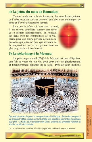 69
4) Le jeûne du mois de Ramadan:
    Chaque année au mois de Ramadan,1 les musulmans jeûnent
de l’aube jusqu’au coucher du soleil en s’abstenant de manger, de
boire et d’avoir des rapports sexuels.
    Bien que le jeûne soit bon pour la santé,
il est surtout considéré comme une façon
de se purifier spirituellement. En rompant
ses liens avec les commodités de la vie,
même pour une courte période de temps, la
personne qui jeûne ne peut que ressentir de
la compassion envers ceux qui ont faim, en
plus de grandir spirituellement.

5) Le pèlerinage à la Mecque:
     Le pèlerinage annuel (Hajj) à la Mecque est une obligation,
une fois au cours de leur vie, pour ceux qui sont physiquement
et financièrement capables de le faire. Près de deux millions




                                                                                             Informations générales sur l’islam




Des pèlerins entrain de prier à la mosquée Haram à la Mecque. Dans cette mosquée, il
                                                                                                        Chapitre 3




y a la Kaaba (l’édifice cubique noir sur la photo) vers laquelle se tournent les musulmans
pour prier. La Kaaba est le sanctuaire que Dieu a ordonné aux prophètes Abraham et
son fils, Ismaël, de construire.
(3) Un endroit situé à environ 15 milles (à peu près 24 kilomètres) de la Mecque.


                                            Petit guide illustré pour comprendre l’islam
 