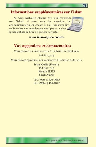 71
 Informations supplémentaires sur l’islam
     Si vous souhaitez obtenir plus d’informations
sur l’islam, si vous avez des questions ou
des commentaires, ou encore si vous souhaitez lire
ce livre dans une autre langue, vous pouvez visiter
le site web de ce livre à l’adresse suivante:
                www.islam-guide.com/fr

   Vos suggestions et commentaires
   Vous pouvez les faire parvenir à l’auteur I. A. Ibrahim à:
                        ib-fr@i-g.org
 Vous pouvez également nous contacter à l’adresse ci-dessous:
                     Islam Guide (French)
                         PO Box: 343
                         Riyadh 11323
                         Saudi Arabia
                    Tel.: (966-1) 454-1065
                    Fax: (966-1) 453-6842




                               Petit guide illustré pour comprendre l’islam
 