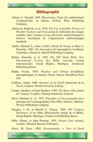 72

                              Bibliographie
 Ahrens, C. Donald. 1988. Meteorology Today [La météorologie
    d’aujourd’hui]. 3e édition. St-Paul: West Publishing
    Company.
 Anderson, Ralph K.; et al. 1978. The Use of Satellite Pictures in
    Weather Analysis and Forecasting [L’utilisation des images
    satellites dans l’analyse et les prévisions météorologiques].
    Genève: Secrétariat de l’organisation météorologique
    mondiale.
 Anthes, Richard A.; John J. Cahir; Alistair B. Fraser; et Hans A.
    Panofsky. 1981. The Atmosphere [L’atmosphère]. 3e édition.
    Columbus: Charles E. Merrill Publishing Company.
 Barker, Kenneth; et al. 1985. The NIV Study Bible, New
    International Version [La Bible, nouvelle version
    internationale]. Grand Rapids, Michigan: Zondervan
    Publishing House.
 Bodin, Svante. 1978. Weather and Climate [Conditions
    atmosphériques et climats]. Poole, Dorest: Blandford Press
    Ltd.
 Cailleux, André. 1968. Anatomy of the Earth [Anatomie de la
     Terre]. London: World University Library.
 Couper, Heather; et Nigel Henbest. 1995. The Space Atlas [Atlas
    de l’espace]. Londres: Dorling Kindersley Limited.
 Davis, Richard A., Jr. 1972. Principles of Oceanography [Les
    principes de l’océanographie]. Don Mills, Ontario: Addison-
    Wesley Publishing Company.
 Douglas, J. D.; et Merrill C. Tenney. 1989. NIV Compact
    Dictionary of the Bible [Dictionnaire abrégé de la Bible].
    Grand Rapids, Michigan: Zondervan Publishing House.
 Elder, Danny; et John Pernetta. 1991. Oceans [Les océans].
     Londres: Mitchell Beazley Publishers.
 Gross, M. Grant. 1993. Oceanography, a View of Earth

 Petit guide illustré pour comprendre l’islam
 