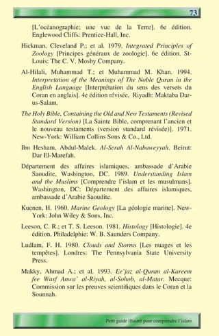 73
    [L’océanographie; une vue de la Terre]. 6e édition.
    Englewood Cliffs: Prentice-Hall, Inc.
Hickman, Cleveland P.; et al. 1979. Integrated Principles of
   Zoology [Principes généraux de zoologie]. 6e édition. St-
   Louis: The C. V. Mosby Company.
Al-Hilali, Muhammad T.; et Muhammad M. Khan. 1994.
   Interpretation of the Meanings of The Noble Quran in the
   English Language [Interprétation du sens des versets du
   Coran en anglais]. 4e édition révisée, Riyadh: Maktaba Dar-
   us-Salam.
The Holy Bible, Containing the Old and New Testaments (Revised
    Standard Version) [La Sainte Bible, comprenant l’ancien et
    le nouveau testaments (version standard révisée)]. 1971.
    New-York: William Collins Sons & Co., Ltd.
Ibn Hesham, Abdul-Malek. Al-Serah Al-Nabaweyyah. Beirut:
    Dar El-Marefah.
Département des affaires islamiques, ambassade d’Arabie
   Saoudite, Washington, DC. 1989. Understanding Islam
   and the Muslims [Comprendre l’islam et les musulmans].
   Washington, DC: Département des affaires islamiques,
   ambassade d’Arabie Saoudite.
Kuenen, H. 1960. Marine Geology [La géologie marine]. New-
   York: John Wiley & Sons, Inc.
Leeson, C. R.; et T. S. Leeson. 1981. Histology [Histologie]. 4e
   édition. Philadelphie: W. B. Saunders Company.
Ludlam, F. H. 1980. Clouds and Storms [Les nuages et les
   tempêtes]. Londres: The Pennsylvania State University
   Press.
Makky, Ahmad A.; et al. 1993. Ee’jaz al-Quran al-Kareem
   fee Wasf Anwa’ al-Riyah, al-Sohob, al-Matar. Mecque:
   Commission sur les preuves scientifiques dans le Coran et la
   Sounnah.


                               Petit guide illustré pour comprendre l’islam
 