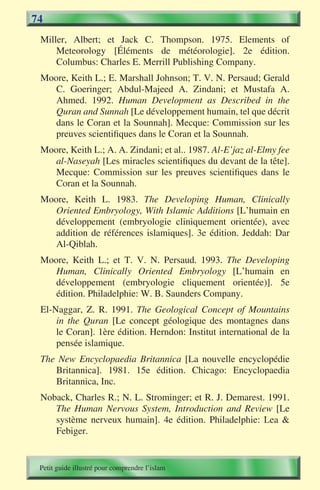 74
 Miller, Albert; et Jack C. Thompson. 1975. Elements of
     Meteorology [Éléments de météorologie]. 2e édition.
     Columbus: Charles E. Merrill Publishing Company.
 Moore, Keith L.; E. Marshall Johnson; T. V. N. Persaud; Gerald
    C. Goeringer; Abdul-Majeed A. Zindani; et Mustafa A.
    Ahmed. 1992. Human Development as Described in the
    Quran and Sunnah [Le développement humain, tel que décrit
    dans le Coran et la Sounnah]. Mecque: Commission sur les
    preuves scientifiques dans le Coran et la Sounnah.
 Moore, Keith L.; A. A. Zindani; et al.. 1987. Al-E’jaz al-Elmy fee
    al-Naseyah [Les miracles scientifiques du devant de la tête].
    Mecque: Commission sur les preuves scientifiques dans le
    Coran et la Sounnah.
 Moore, Keith L. 1983. The Developing Human, Clinically
    Oriented Embryology, With Islamic Additions [L’humain en
    développement (embryologie cliniquement orientée), avec
    addition de références islamiques]. 3e édition. Jeddah: Dar
    Al-Qiblah.
 Moore, Keith L.; et T. V. N. Persaud. 1993. The Developing
    Human, Clinically Oriented Embryology [L’humain en
    développement (embryologie cliquement orientée)]. 5e
    édition. Philadelphie: W. B. Saunders Company.
 El-Naggar, Z. R. 1991. The Geological Concept of Mountains
     in the Quran [Le concept géologique des montagnes dans
     le Coran]. 1ère édition. Herndon: Institut international de la
     pensée islamique.
 The New Encyclopaedia Britannica [La nouvelle encyclopédie
    Britannica]. 1981. 15e édition. Chicago: Encyclopaedia
    Britannica, Inc.
 Noback, Charles R.; N. L. Strominger; et R. J. Demarest. 1991.
    The Human Nervous System, Introduction and Review [Le
    système nerveux humain]. 4e édition. Philadelphie: Lea &
    Febiger.


 Petit guide illustré pour comprendre l’islam
 