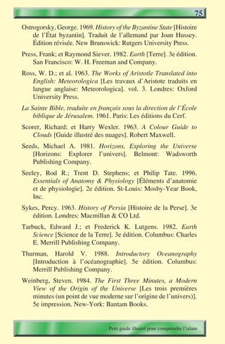 75
Ostrogorsky, George. 1969. History of the Byzantine State [Histoire
    de l’État byzantin]. Traduit de l’allemand par Joan Hussey.
    Édition révisée. New Brunswick: Rutgers University Press.
Press, Frank; et Raymond Siever. 1982. Earth [Terre]. 3e édition.
    San Francisco: W. H. Freeman and Company.
Ross, W. D.; et al. 1963. The Works of Aristotle Translated into
   English: Meteorologica [Les travaux d’Aristote traduits en
   langue anglaise: Meteorologica]. vol. 3. Londres: Oxford
   University Press.
La Sainte Bible, traduite en français sous la direction de l’École
    biblique de Jérusalem. 1961. Paris: Les éditions du Cerf.
Scorer, Richard; et Harry Wexler. 1963. A Colour Guide to
   Clouds [Guide illustré des nuages]. Robert Maxwell.
Seeds, Michael A. 1981. Horizons, Exploring the Universe
   [Horizons: Explorer l’univers]. Belmont: Wadsworth
   Publishing Company.
Seeley, Rod R.; Trent D. Stephens; et Philip Tate. 1996.
    Essentials of Anatomy & Physiology [Éléments d’anatomie
    et de physiologie]. 2e édition. St-Louis: Mosby-Year Book,
    Inc.
Sykes, Percy. 1963. History of Persia [Histoire de la Perse]. 3e
   édition. Londres: Macmillan & CO Ltd.
Tarbuck, Edward J.; et Frederick K. Lutgens. 1982. Earth
    Science [Science de la Terre]. 3e édition. Columbus: Charles
    E. Merrill Publishing Company.
Thurman, Harold V. 1988. Introductory Oceanography
   [Introduction à l’océanographie]. 5e édition. Columbus:
   Merrill Publishing Company.
Weinberg, Steven. 1984. The First Three Minutes, a Modern
   View of the Origin of the Universe [Les trois premières
   minutes (un point de vue moderne sur l’origine de l’univers)].
   5e impression. New-York: Bantam Books.


                                 Petit guide illustré pour comprendre l’islam
 
